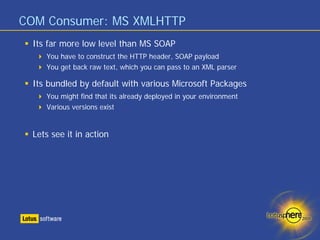 COM Consumer: MS XMLHTTP
 Its far more low level than MS SOAP
    You have to construct the HTTP header, SOAP payload
    You get back raw text, which you can pass to an XML parser

 Its bundled by default with various Microsoft Packages
    You might find that its already deployed in your environment
    Various versions exist


 Lets see it in action
 