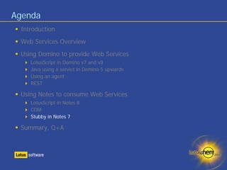Agenda
 Introduction
 Web Services Overview
 Using Domino to provide Web Services
    LotusScript in Domino v7 and v8
    Java using a servlet in Domino 5 upwards
    Using an agent
    REST

 Using Notes to consume Web Services
    LotusScript in Notes 8
    COM
    Stubby in Notes 7

 Summary, Q+A
 