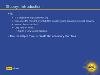 Stubby: Introduction
  It:
        Is a project on http://OpenNtf.org
        Generates the relevant java stub files to allow you to consume java web services
        runs on the notes client
        Only runs on Notes 7
            So it’s a very tactical solution…

  Use the helper form to create the necessary stub files:
 