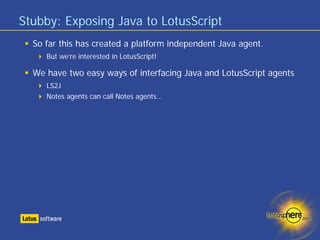 Stubby: Exposing Java to LotusScript
  So far this has created a platform independent Java agent.
     But we’re interested in LotusScript!

  We have two easy ways of interfacing Java and LotusScript agents
     LS2J
     Notes agents can call Notes agents…
 