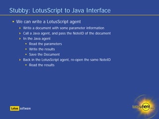 Stubby: LotusScript to Java Interface
  We can write a LotusScript agent
     Write a document with some parameter information
     Call a Java agent, and pass the NoteID of the document
     In the Java agent
         Read the parameters
         Write the results
         Save the Document
     Back in the LotusScript agent, re-open the same NoteID
         Read the results
 