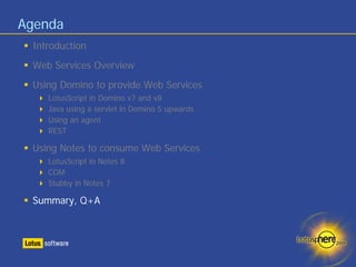Agenda
 Introduction
 Web Services Overview
 Using Domino to provide Web Services
    LotusScript in Domino v7 and v8
    Java using a servlet in Domino 5 upwards
    Using an agent
    REST

 Using Notes to consume Web Services
    LotusScript in Notes 8
    COM
    Stubby in Notes 7

 Summary, Q+A
 