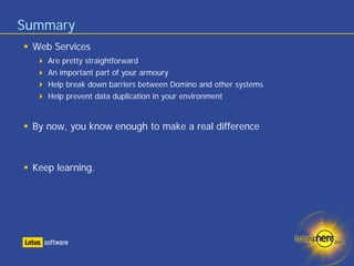 Summary
 Web Services
    Are pretty straightforward
    An important part of your armoury
    Help break down barriers between Domino and other systems
    Help prevent data duplication in your environment


 By now, you know enough to make a real difference



 Keep learning.
 