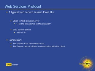 Web Services Protocol
  A typical web service session looks like:


     Client to Web Service Server
         “Tell me the answer to this question”

     Web Service Server
       “Here it is”


  Conclusion:
     The clients drive the conversation
     The Server cannot initiate a conversation with the client.
 
