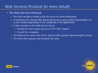 Web Services Protocol (in more detail)‫‏‬
  The Web Services Protocol:
     The client decides it needs to ask the server for some information
     It constructs the relevant XML based web services query (either dynamically or in
     a static fashion depending on the complexity of the application)‫‏‬
     It then connects to the Web Service Server
          Pushing the web request up as an HTTP 'Post' request
          It waits for a response
     The Web service server then 'Posts' back an XML payload representing the answer
     The client then unpacks and interprets the data.
 