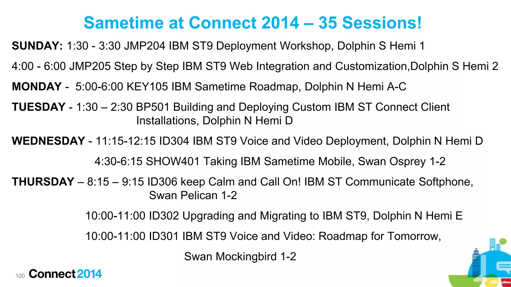 Sametime at Connect 2014 – 35 Sessions!
SUNDAY: 1:30 - 3:30 JMP204 IBM ST9 Deployment Workshop, Dolphin S Hemi 1
4:00 - 6:00 JMP205 Step by Step IBM ST9 Web Integration and Customization,Dolphin S Hemi 2
MONDAY - 5:00-6:00 KEY105 IBM Sametime Roadmap, Dolphin N Hemi A-C
TUESDAY - 1:30 – 2:30 BP501 Building and Deploying Custom IBM ST Connect Client
Installations, Dolphin N Hemi D
WEDNESDAY - 11:15-12:15 ID304 IBM ST9 Voice and Video Deployment, Dolphin N Hemi D

4:30-6:15 SHOW401 Taking IBM Sametime Mobile, Swan Osprey 1-2
THURSDAY – 8:15 – 9:15 ID306 keep Calm and Call On! IBM ST Communicate Softphone,
Swan Pelican 1-2
10:00-11:00 ID302 Upgrading and Migrating to IBM ST9, Dolphin N Hemi E
10:00-11:00 ID301 IBM ST9 Voice and Video: Roadmap for Tomorrow,
Swan Mockingbird 1-2
100

 
