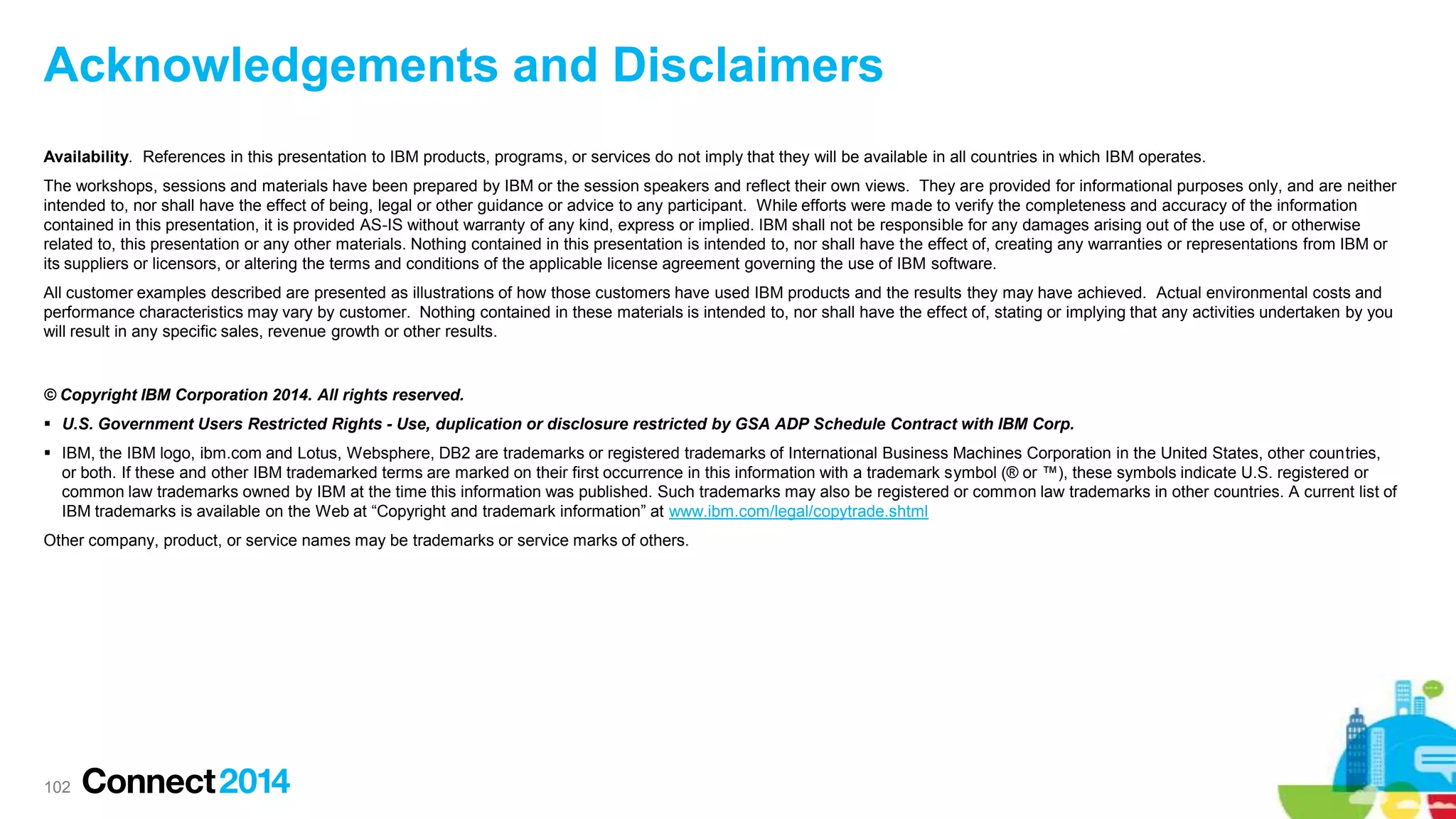 Acknowledgements and Disclaimers
Availability. References in this presentation to IBM products, programs, or services do not imply that they will be available in all countries in which IBM operates.
The workshops, sessions and materials have been prepared by IBM or the session speakers and reflect their own views. They are provided for informational purposes only, and are neither
intended to, nor shall have the effect of being, legal or other guidance or advice to any participant. While efforts were made to verify the completeness and accuracy of the information
contained in this presentation, it is provided AS-IS without warranty of any kind, express or implied. IBM shall not be responsible for any damages arising out of the use of, or otherwise
related to, this presentation or any other materials. Nothing contained in this presentation is intended to, nor shall have the effect of, creating any warranties or representations from IBM or
its suppliers or licensors, or altering the terms and conditions of the applicable license agreement governing the use of IBM software.
All customer examples described are presented as illustrations of how those customers have used IBM products and the results they may have achieved. Actual environmental costs and
performance characteristics may vary by customer. Nothing contained in these materials is intended to, nor shall have the effect of, stating or implying that any activities undertaken by you
will result in any specific sales, revenue growth or other results.

© Copyright IBM Corporation 2014. All rights reserved.
 U.S. Government Users Restricted Rights - Use, duplication or disclosure restricted by GSA ADP Schedule Contract with IBM Corp.
 IBM, the IBM logo, ibm.com and Lotus, Websphere, DB2 are trademarks or registered trademarks of International Business Machines Corporation in the United States, other countries,
or both. If these and other IBM trademarked terms are marked on their first occurrence in this information with a trademark symbol (® or ™), these symbols indicate U.S. registered or
common law trademarks owned by IBM at the time this information was published. Such trademarks may also be registered or common law trademarks in other countries. A current list of
IBM trademarks is available on the Web at “Copyright and trademark information” at www.ibm.com/legal/copytrade.shtml
Other company, product, or service names may be trademarks or service marks of others.

102

 