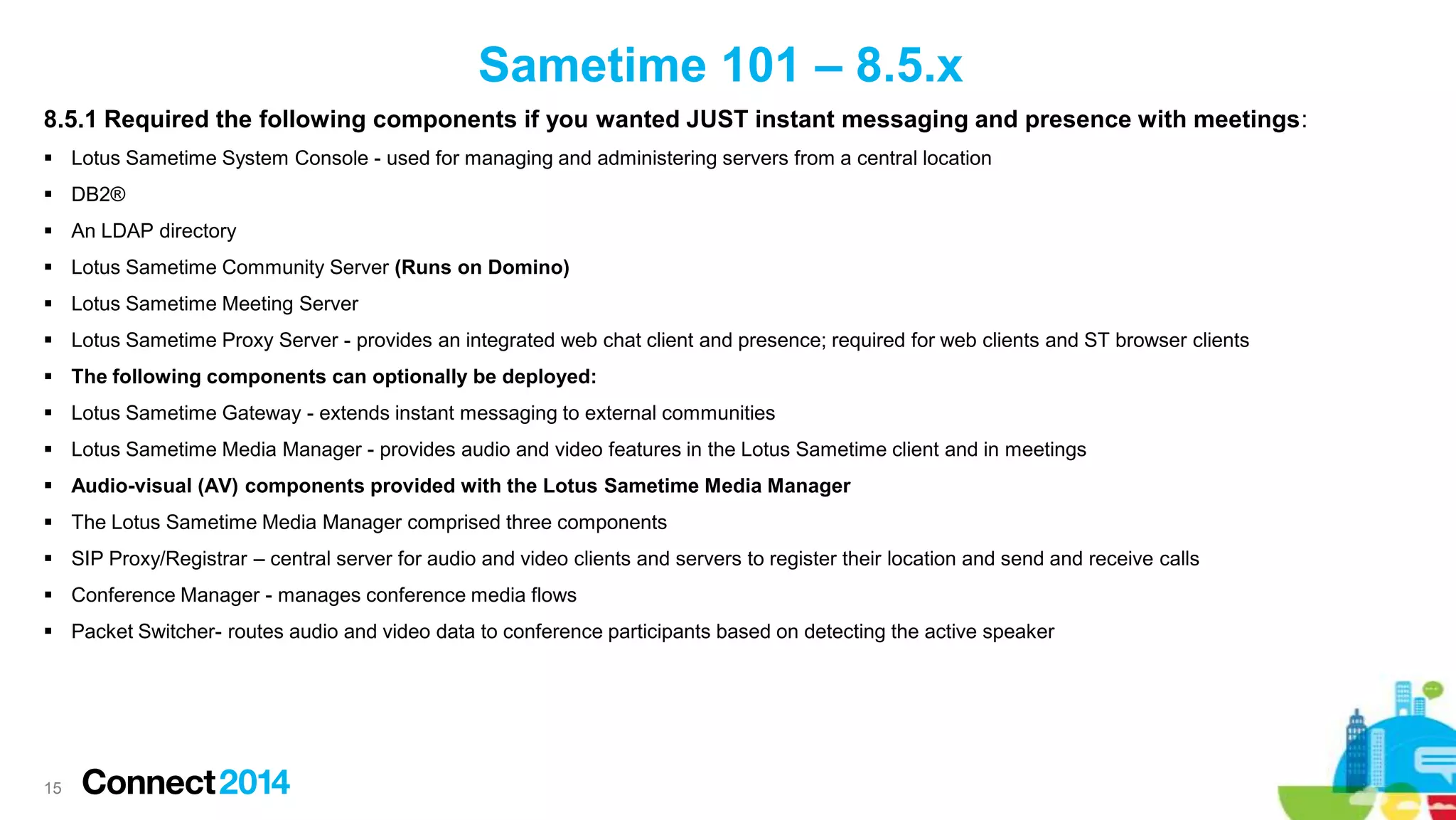Sametime 101 – 8.5.x
8.5.1 Required the following components if you wanted JUST instant messaging and presence with meetings:
 Lotus Sametime System Console - used for managing and administering servers from a central location
 DB2®
 An LDAP directory
 Lotus Sametime Community Server (Runs on Domino)
 Lotus Sametime Meeting Server

 Lotus Sametime Proxy Server - provides an integrated web chat client and presence; required for web clients and ST browser clients
 The following components can optionally be deployed:
 Lotus Sametime Gateway - extends instant messaging to external communities
 Lotus Sametime Media Manager - provides audio and video features in the Lotus Sametime client and in meetings
 Audio-visual (AV) components provided with the Lotus Sametime Media Manager

 The Lotus Sametime Media Manager comprised three components
 SIP Proxy/Registrar – central server for audio and video clients and servers to register their location and send and receive calls
 Conference Manager - manages conference media flows
 Packet Switcher- routes audio and video data to conference participants based on detecting the active speaker

15

 