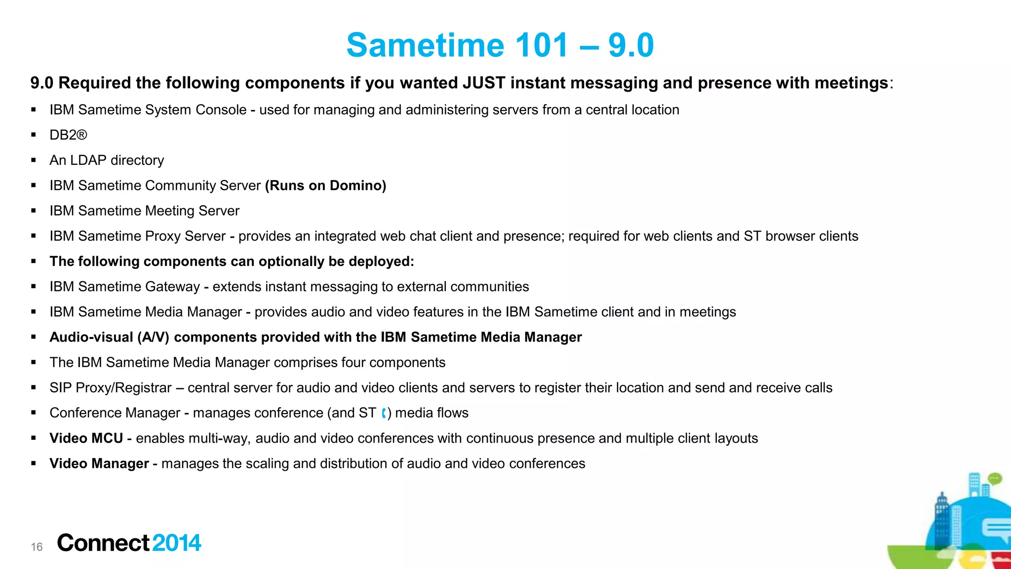 Sametime 101 – 9.0
9.0 Required the following components if you wanted JUST instant messaging and presence with meetings:
 IBM Sametime System Console - used for managing and administering servers from a central location
 DB2®
 An LDAP directory
 IBM Sametime Community Server (Runs on Domino)
 IBM Sametime Meeting Server

 IBM Sametime Proxy Server - provides an integrated web chat client and presence; required for web clients and ST browser clients
 The following components can optionally be deployed:
 IBM Sametime Gateway - extends instant messaging to external communities
 IBM Sametime Media Manager - provides audio and video features in the IBM Sametime client and in meetings
 Audio-visual (A/V) components provided with the IBM Sametime Media Manager

 The IBM Sametime Media Manager comprises four components
 SIP Proxy/Registrar – central server for audio and video clients and servers to register their location and send and receive calls
 Conference Manager - manages conference (and ST ) media flows
 Video MCU - enables multi-way, audio and video conferences with continuous presence and multiple client layouts
 Video Manager - manages the scaling and distribution of audio and video conferences

16

 
