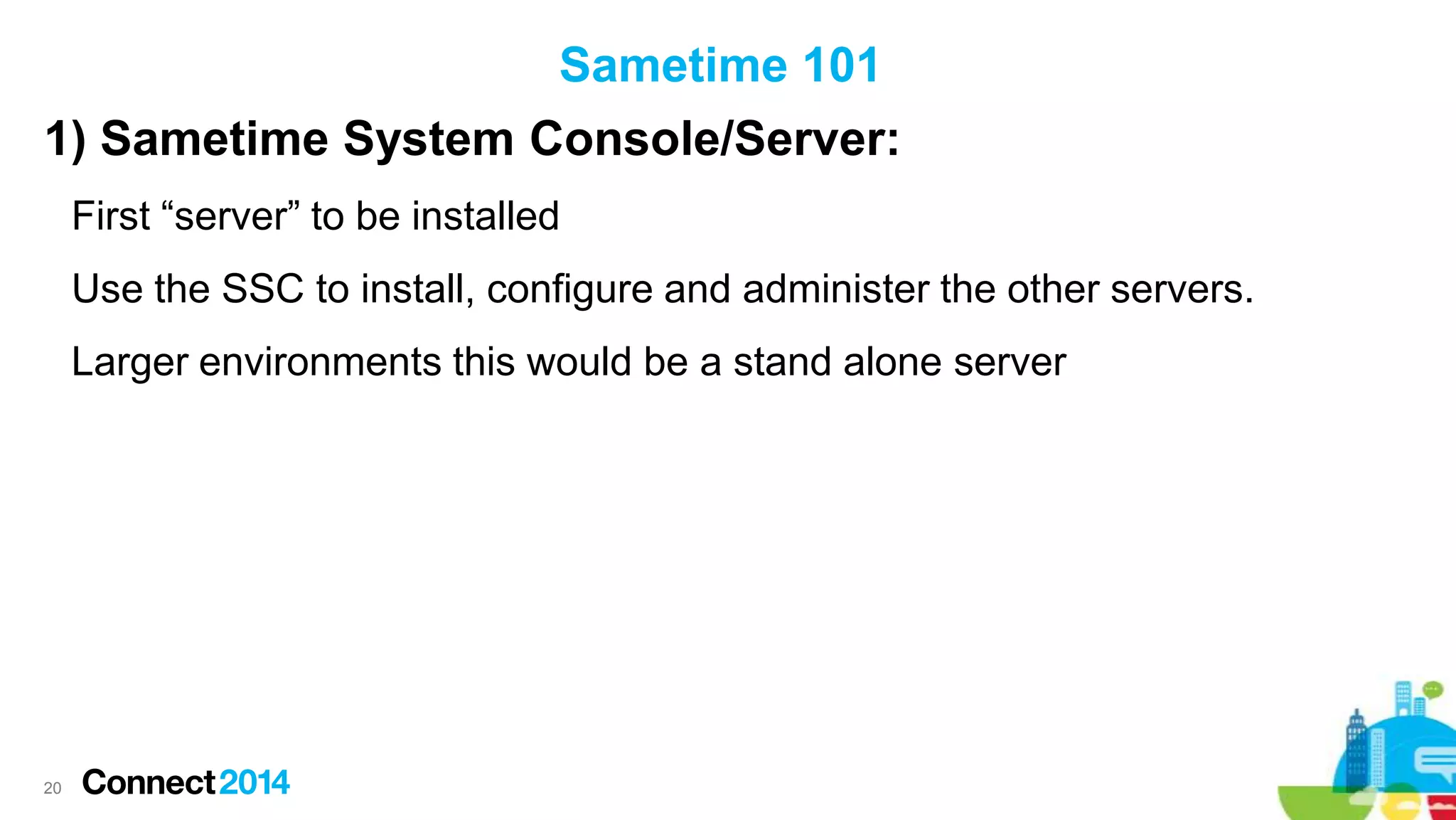 Sametime 101
1) Sametime System Console/Server:
First “server” to be installed
Use the SSC to install, configure and administer the other servers.
Larger environments this would be a stand alone server

20

 