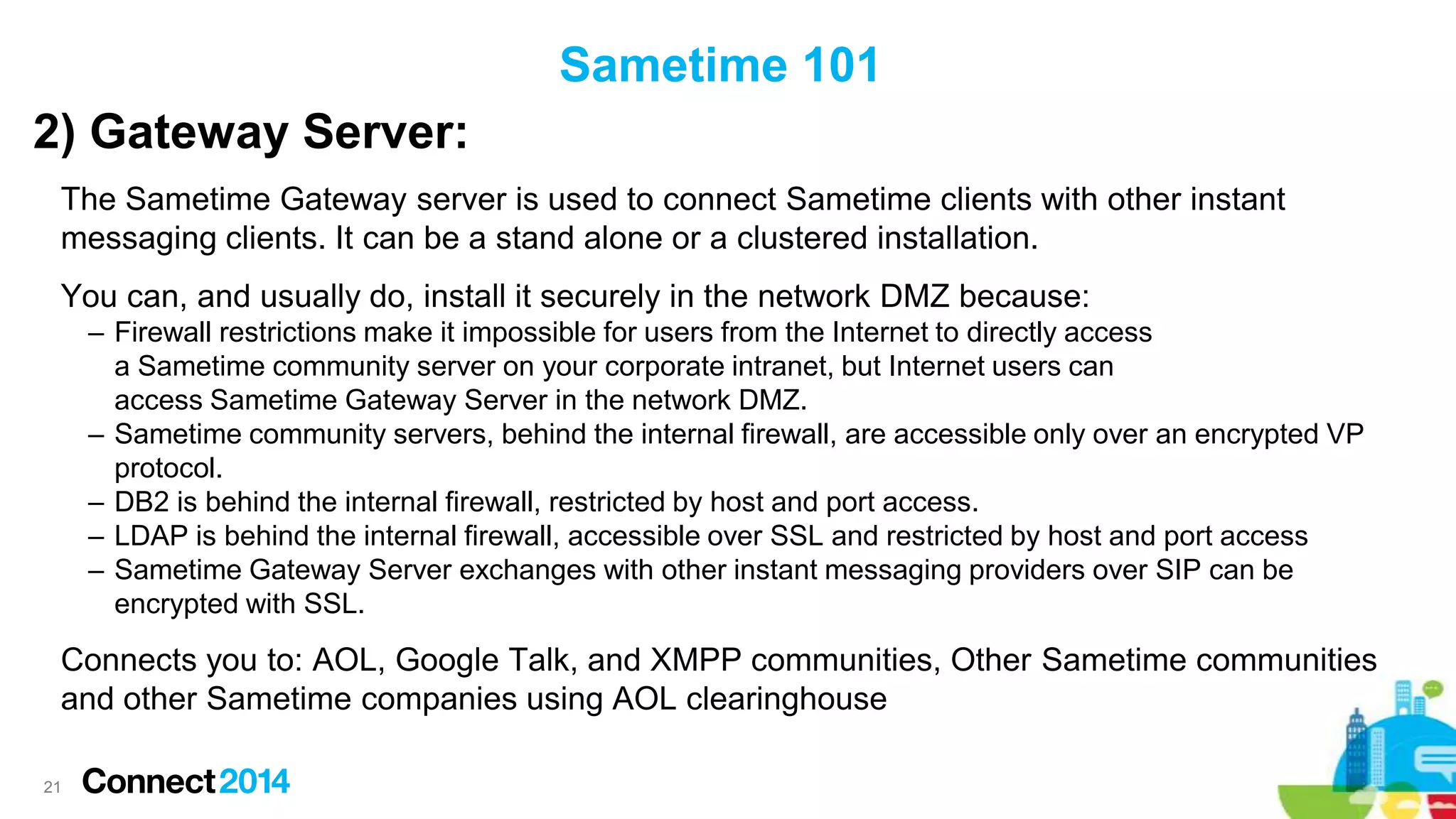 Sametime 101
2) Gateway Server:
The Sametime Gateway server is used to connect Sametime clients with other instant
messaging clients. It can be a stand alone or a clustered installation.
You can, and usually do, install it securely in the network DMZ because:
– Firewall restrictions make it impossible for users from the Internet to directly access
a Sametime community server on your corporate intranet, but Internet users can
access Sametime Gateway Server in the network DMZ.
– Sametime community servers, behind the internal firewall, are accessible only over an encrypted VP
protocol.
– DB2 is behind the internal firewall, restricted by host and port access.
– LDAP is behind the internal firewall, accessible over SSL and restricted by host and port access
– Sametime Gateway Server exchanges with other instant messaging providers over SIP can be
encrypted with SSL.

Connects you to: AOL, Google Talk, and XMPP communities, Other Sametime communities
and other Sametime companies using AOL clearinghouse
21

 