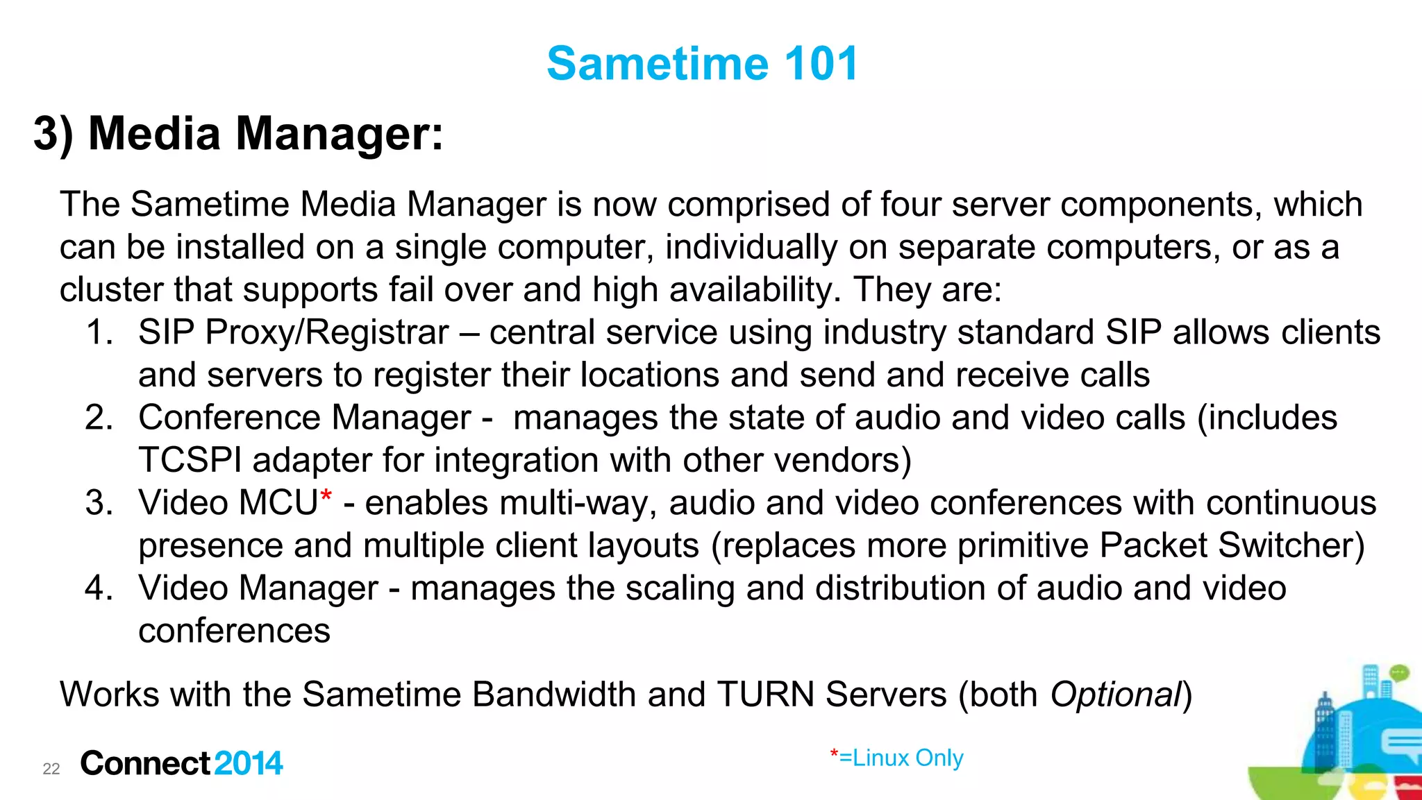 Sametime 101
3) Media Manager:
The Sametime Media Manager is now comprised of four server components, which
can be installed on a single computer, individually on separate computers, or as a
cluster that supports fail over and high availability. They are:
1. SIP Proxy/Registrar – central service using industry standard SIP allows clients
and servers to register their locations and send and receive calls
2. Conference Manager - manages the state of audio and video calls (includes
TCSPI adapter for integration with other vendors)
3. Video MCU* - enables multi-way, audio and video conferences with continuous
presence and multiple client layouts (replaces more primitive Packet Switcher)
4. Video Manager - manages the scaling and distribution of audio and video
conferences
Works with the Sametime Bandwidth and TURN Servers (both Optional)
22

*=Linux Only

 
