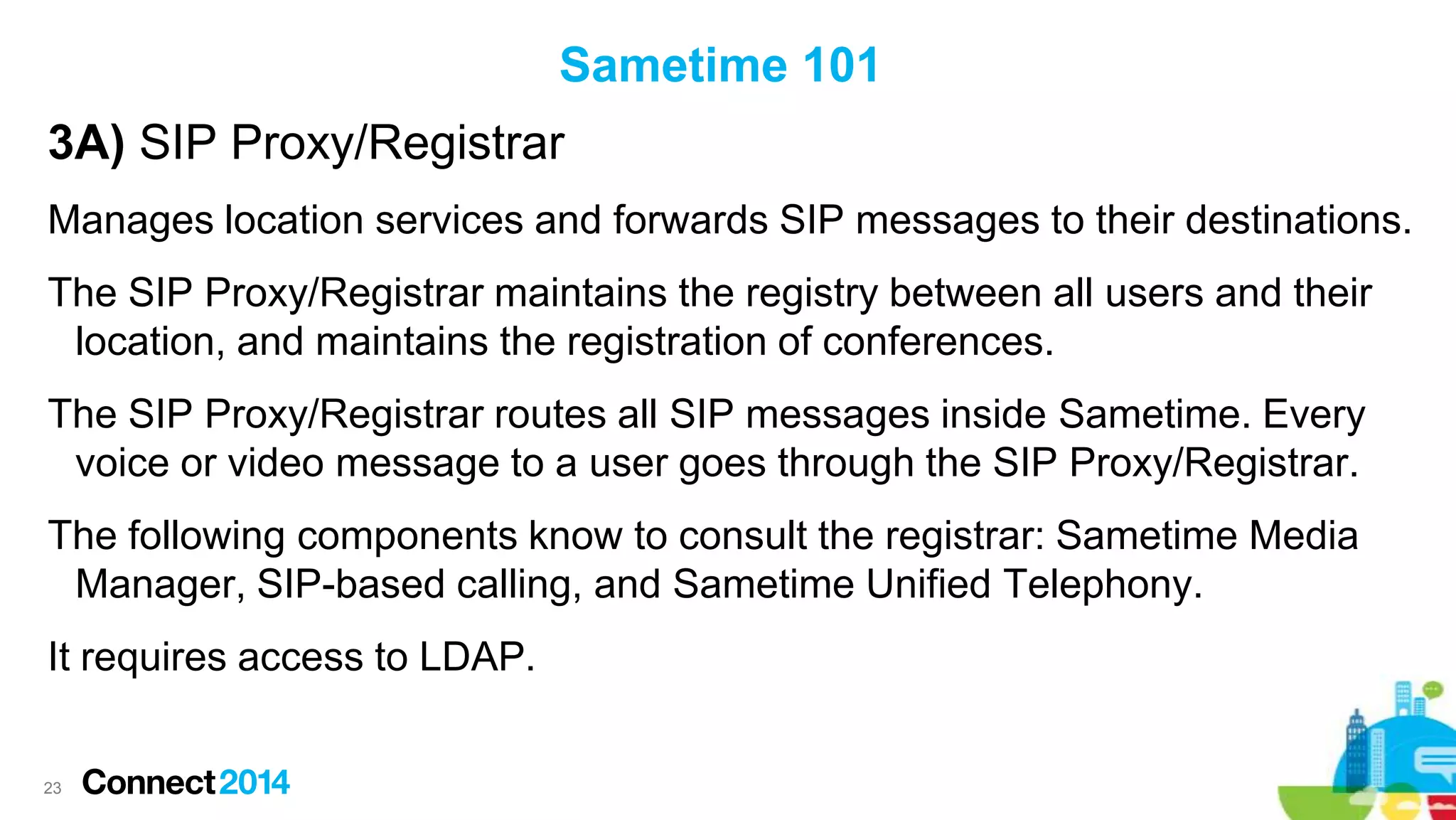 Sametime 101

3A) SIP Proxy/Registrar
Manages location services and forwards SIP messages to their destinations.
The SIP Proxy/Registrar maintains the registry between all users and their
location, and maintains the registration of conferences.
The SIP Proxy/Registrar routes all SIP messages inside Sametime. Every
voice or video message to a user goes through the SIP Proxy/Registrar.

The following components know to consult the registrar: Sametime Media
Manager, SIP-based calling, and Sametime Unified Telephony.
It requires access to LDAP.

23

 