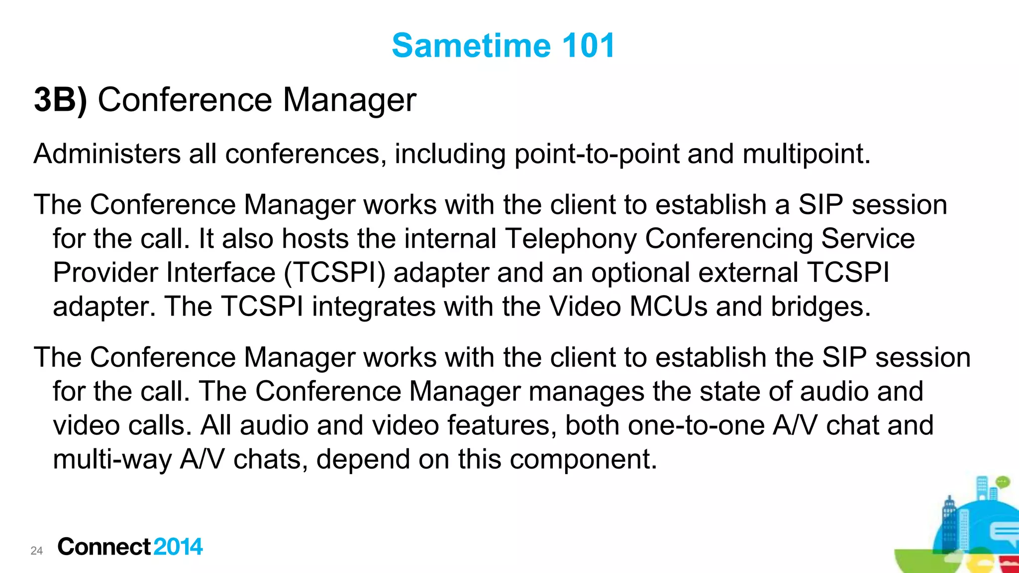 Sametime 101

3B) Conference Manager
Administers all conferences, including point-to-point and multipoint.
The Conference Manager works with the client to establish a SIP session
for the call. It also hosts the internal Telephony Conferencing Service
Provider Interface (TCSPI) adapter and an optional external TCSPI
adapter. The TCSPI integrates with the Video MCUs and bridges.
The Conference Manager works with the client to establish the SIP session
for the call. The Conference Manager manages the state of audio and
video calls. All audio and video features, both one-to-one A/V chat and
multi-way A/V chats, depend on this component.

24

 