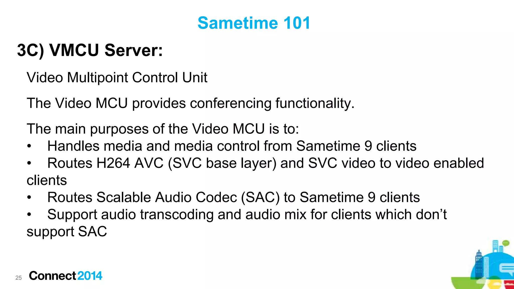 Sametime 101

3C) VMCU Server:
Video Multipoint Control Unit
The Video MCU provides conferencing functionality.

The main purposes of the Video MCU is to:
• Handles media and media control from Sametime 9 clients
• Routes H264 AVC (SVC base layer) and SVC video to video enabled
clients
• Routes Scalable Audio Codec (SAC) to Sametime 9 clients
• Support audio transcoding and audio mix for clients which don’t
support SAC

25

 