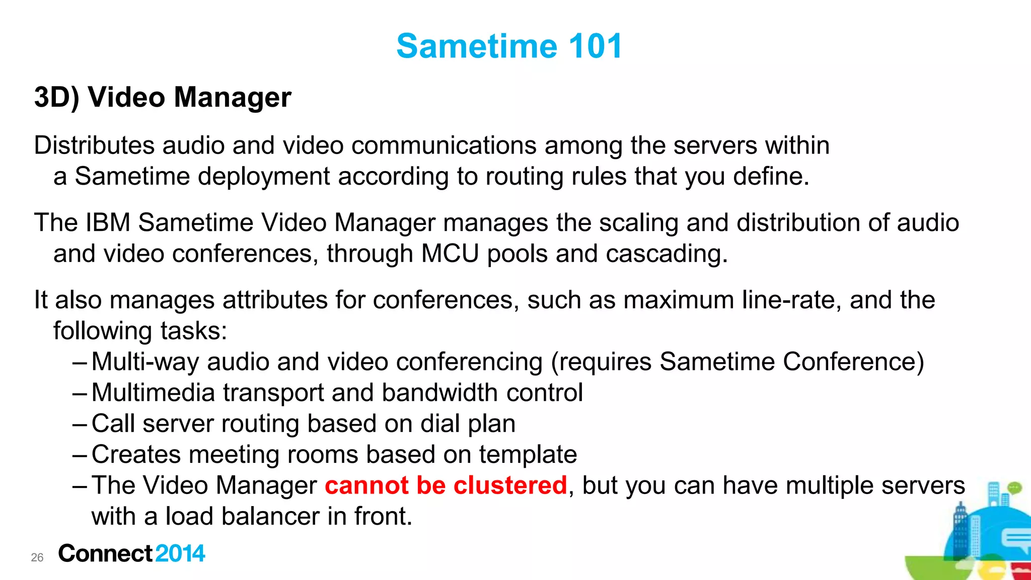 Sametime 101
3D) Video Manager
Distributes audio and video communications among the servers within
a Sametime deployment according to routing rules that you define.
The IBM Sametime Video Manager manages the scaling and distribution of audio
and video conferences, through MCU pools and cascading.
It also manages attributes for conferences, such as maximum line-rate, and the
following tasks:
– Multi-way audio and video conferencing (requires Sametime Conference)
– Multimedia transport and bandwidth control
– Call server routing based on dial plan
– Creates meeting rooms based on template
– The Video Manager cannot be clustered, but you can have multiple servers
with a load balancer in front.
26

 
