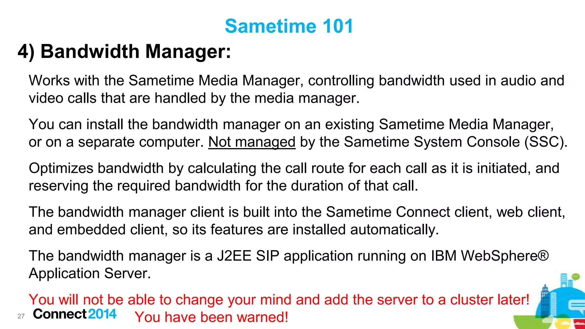 Sametime 101
4) Bandwidth Manager:
Works with the Sametime Media Manager, controlling bandwidth used in audio and
video calls that are handled by the media manager.
You can install the bandwidth manager on an existing Sametime Media Manager,
or on a separate computer. Not managed by the Sametime System Console (SSC).
Optimizes bandwidth by calculating the call route for each call as it is initiated, and
reserving the required bandwidth for the duration of that call.

The bandwidth manager client is built into the Sametime Connect client, web client,
and embedded client, so its features are installed automatically.
The bandwidth manager is a J2EE SIP application running on IBM WebSphere®
Application Server.

You will not be able to change your mind and add the server to a cluster later!
27
You have been warned!

 