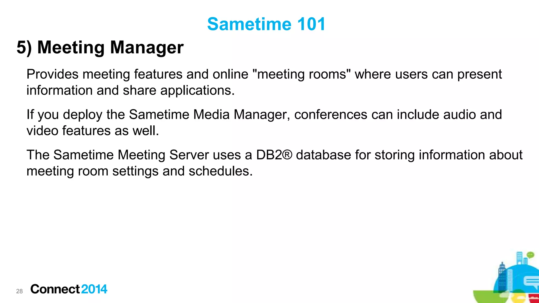 Sametime 101
5) Meeting Manager
Provides meeting features and online "meeting rooms" where users can present
information and share applications.
If you deploy the Sametime Media Manager, conferences can include audio and
video features as well.
The Sametime Meeting Server uses a DB2® database for storing information about
meeting room settings and schedules.

28

 