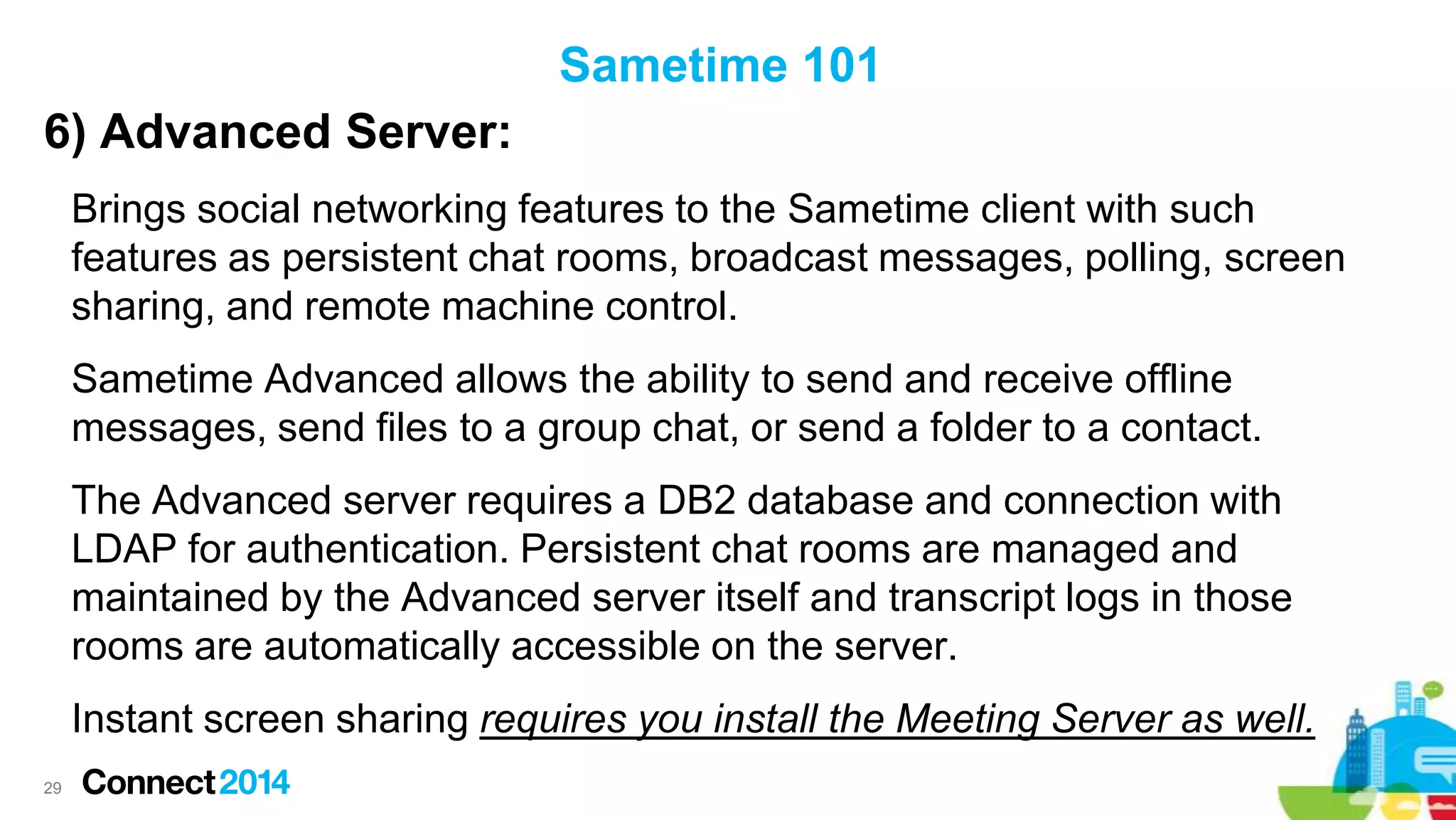 Sametime 101

6) Advanced Server:
Brings social networking features to the Sametime client with such
features as persistent chat rooms, broadcast messages, polling, screen
sharing, and remote machine control.
Sametime Advanced allows the ability to send and receive offline
messages, send files to a group chat, or send a folder to a contact.

The Advanced server requires a DB2 database and connection with
LDAP for authentication. Persistent chat rooms are managed and
maintained by the Advanced server itself and transcript logs in those
rooms are automatically accessible on the server.
Instant screen sharing requires you install the Meeting Server as well.
29

 