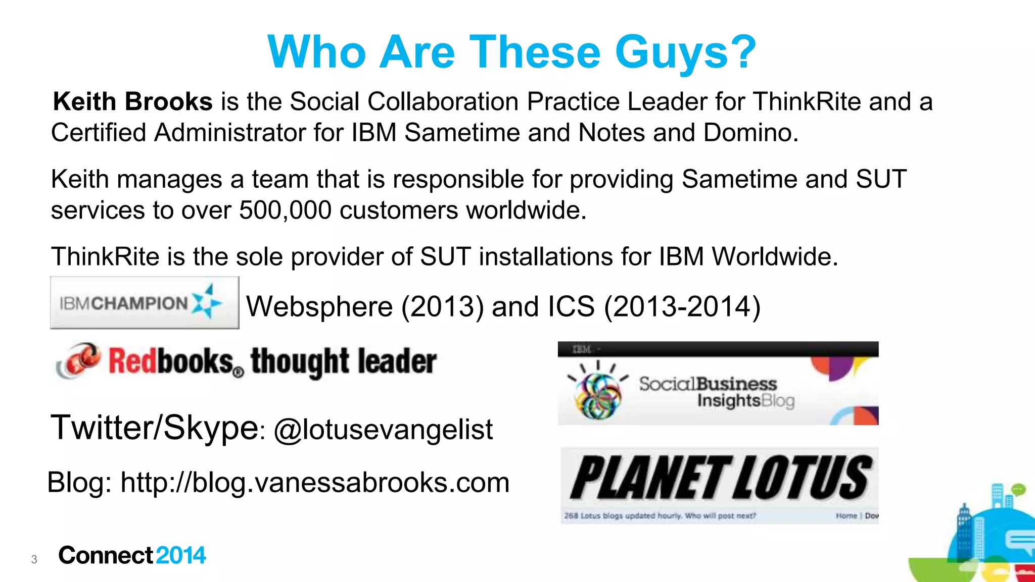 Who Are These Guys?
Keith Brooks is the Social Collaboration Practice Leader for ThinkRite and a
Certified Administrator for IBM Sametime and Notes and Domino.

Keith manages a team that is responsible for providing Sametime and SUT
services to over 500,000 customers worldwide.
ThinkRite is the sole provider of SUT installations for IBM Worldwide.

Websphere (2013) and ICS (2013-2014)

Twitter/Skype: @lotusevangelist
Blog: http://blog.vanessabrooks.com
3

 