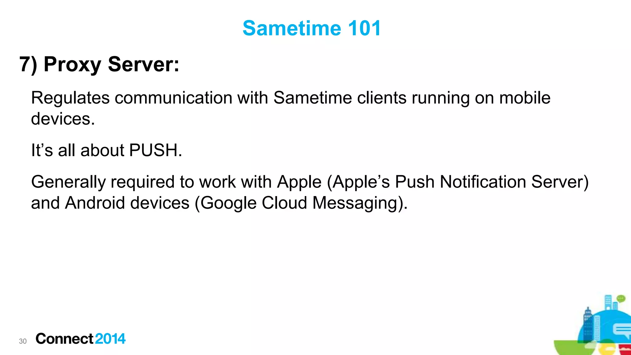 Sametime 101
7) Proxy Server:
Regulates communication with Sametime clients running on mobile
devices.
It’s all about PUSH.
Generally required to work with Apple (Apple’s Push Notification Server)
and Android devices (Google Cloud Messaging).

30

 