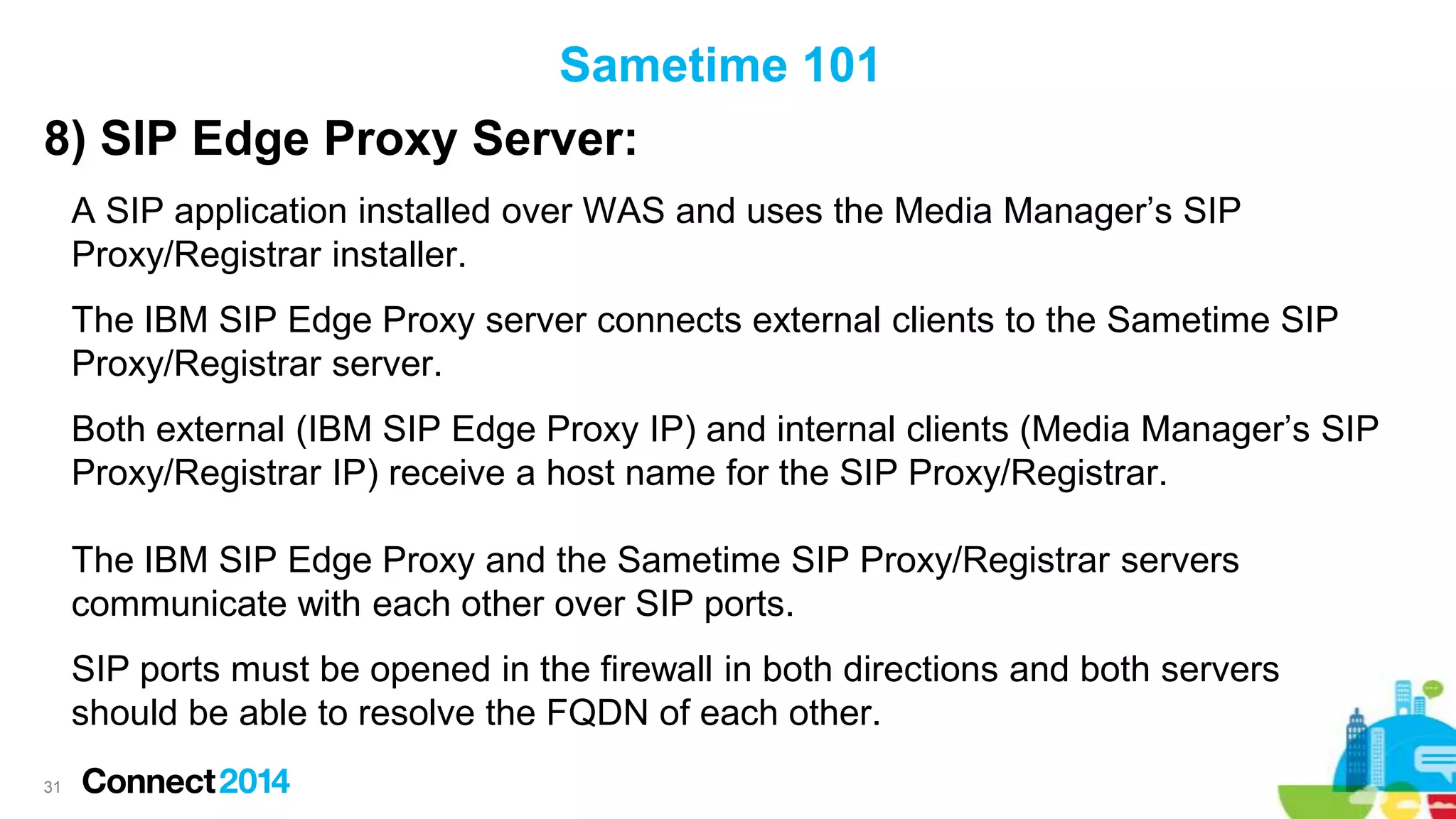 Sametime 101
8) SIP Edge Proxy Server:
A SIP application installed over WAS and uses the Media Manager’s SIP
Proxy/Registrar installer.
The IBM SIP Edge Proxy server connects external clients to the Sametime SIP
Proxy/Registrar server.

Both external (IBM SIP Edge Proxy IP) and internal clients (Media Manager’s SIP
Proxy/Registrar IP) receive a host name for the SIP Proxy/Registrar.
The IBM SIP Edge Proxy and the Sametime SIP Proxy/Registrar servers
communicate with each other over SIP ports.
SIP ports must be opened in the firewall in both directions and both servers
should be able to resolve the FQDN of each other.
31

 