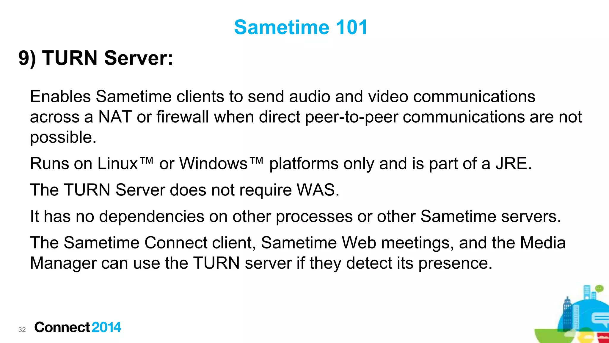 Sametime 101
9) TURN Server:
Enables Sametime clients to send audio and video communications
across a NAT or firewall when direct peer-to-peer communications are not
possible.
Runs on Linux™ or Windows™ platforms only and is part of a JRE.
The TURN Server does not require WAS.
It has no dependencies on other processes or other Sametime servers.
The Sametime Connect client, Sametime Web meetings, and the Media
Manager can use the TURN server if they detect its presence.

32

 