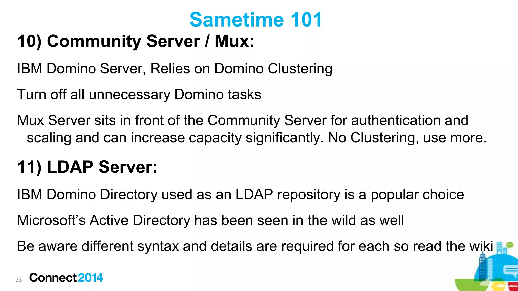 Sametime 101
10) Community Server / Mux:
IBM Domino Server, Relies on Domino Clustering

Turn off all unnecessary Domino tasks
Mux Server sits in front of the Community Server for authentication and
scaling and can increase capacity significantly. No Clustering, use more.

11) LDAP Server:
IBM Domino Directory used as an LDAP repository is a popular choice
Microsoft’s Active Directory has been seen in the wild as well
Be aware different syntax and details are required for each so read the wiki
33

 