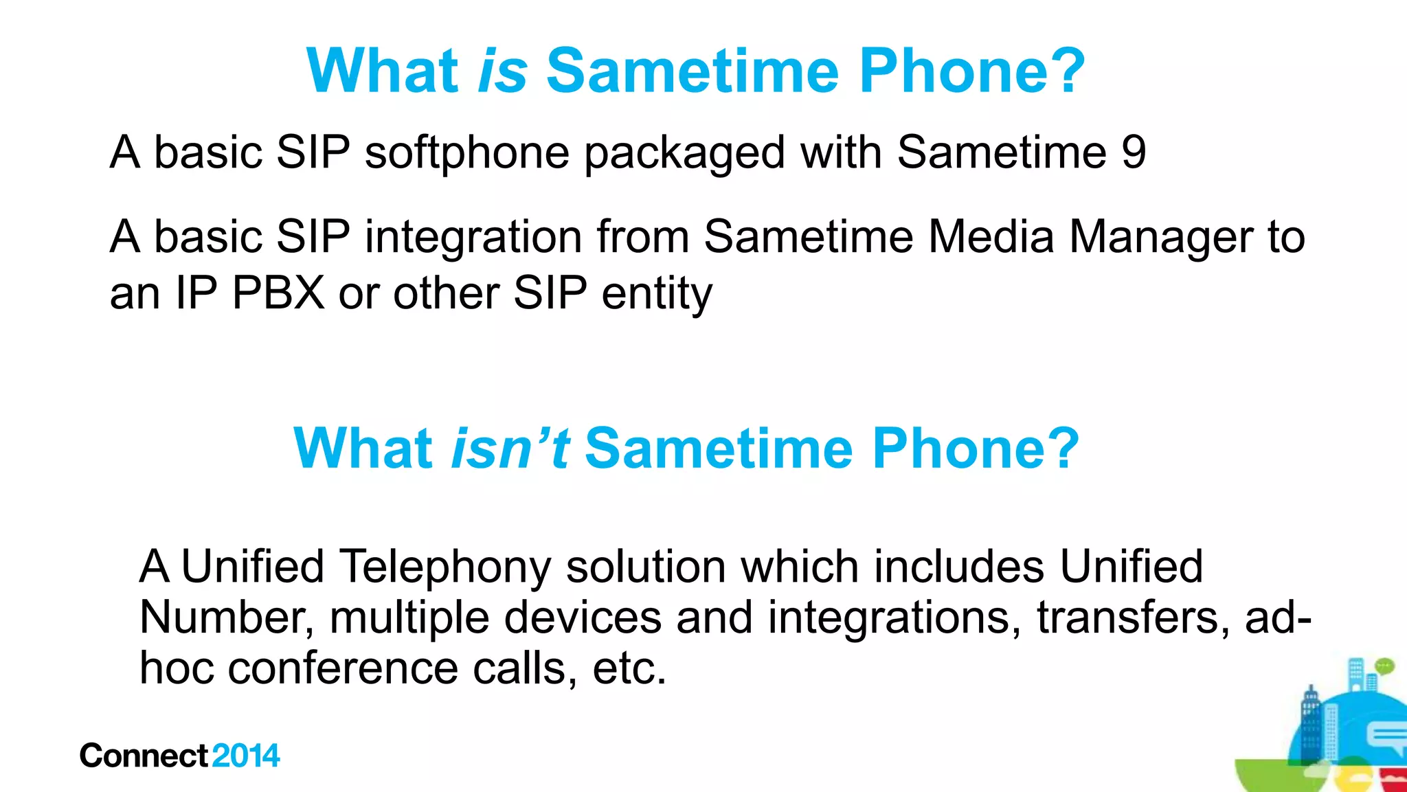 What is Sametime Phone?
A basic SIP softphone packaged with Sametime 9
A basic SIP integration from Sametime Media Manager to
an IP PBX or other SIP entity

What isn’t Sametime Phone?
A Unified Telephony solution which includes Unified
Number, multiple devices and integrations, transfers, adhoc conference calls, etc.

 