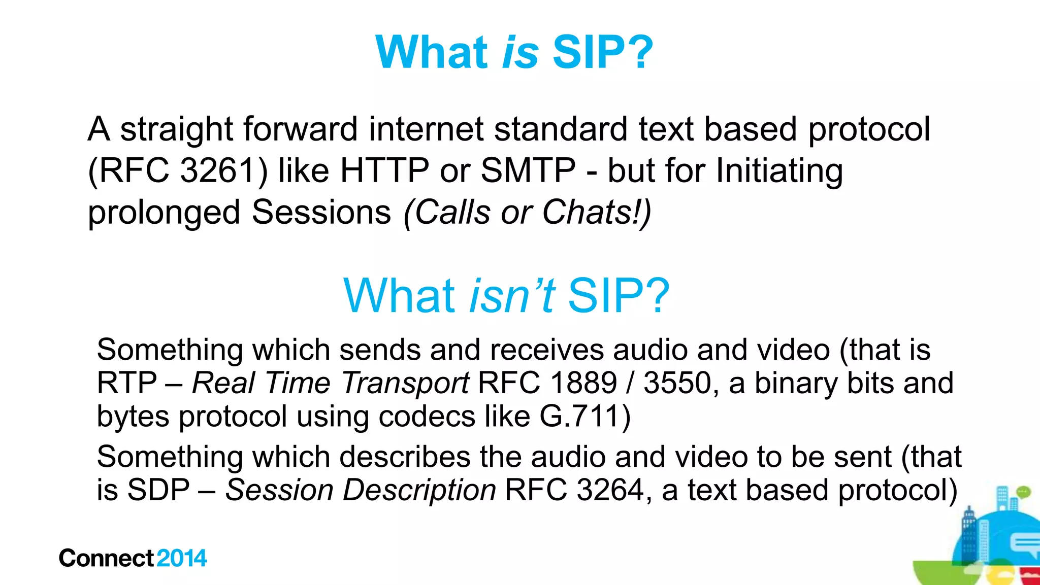 What is SIP?
A straight forward internet standard text based protocol
(RFC 3261) like HTTP or SMTP - but for Initiating
prolonged Sessions (Calls or Chats!)

What isn’t SIP?
Something which sends and receives audio and video (that is
RTP – Real Time Transport RFC 1889 / 3550, a binary bits and
bytes protocol using codecs like G.711)
Something which describes the audio and video to be sent (that
is SDP – Session Description RFC 3264, a text based protocol)

 