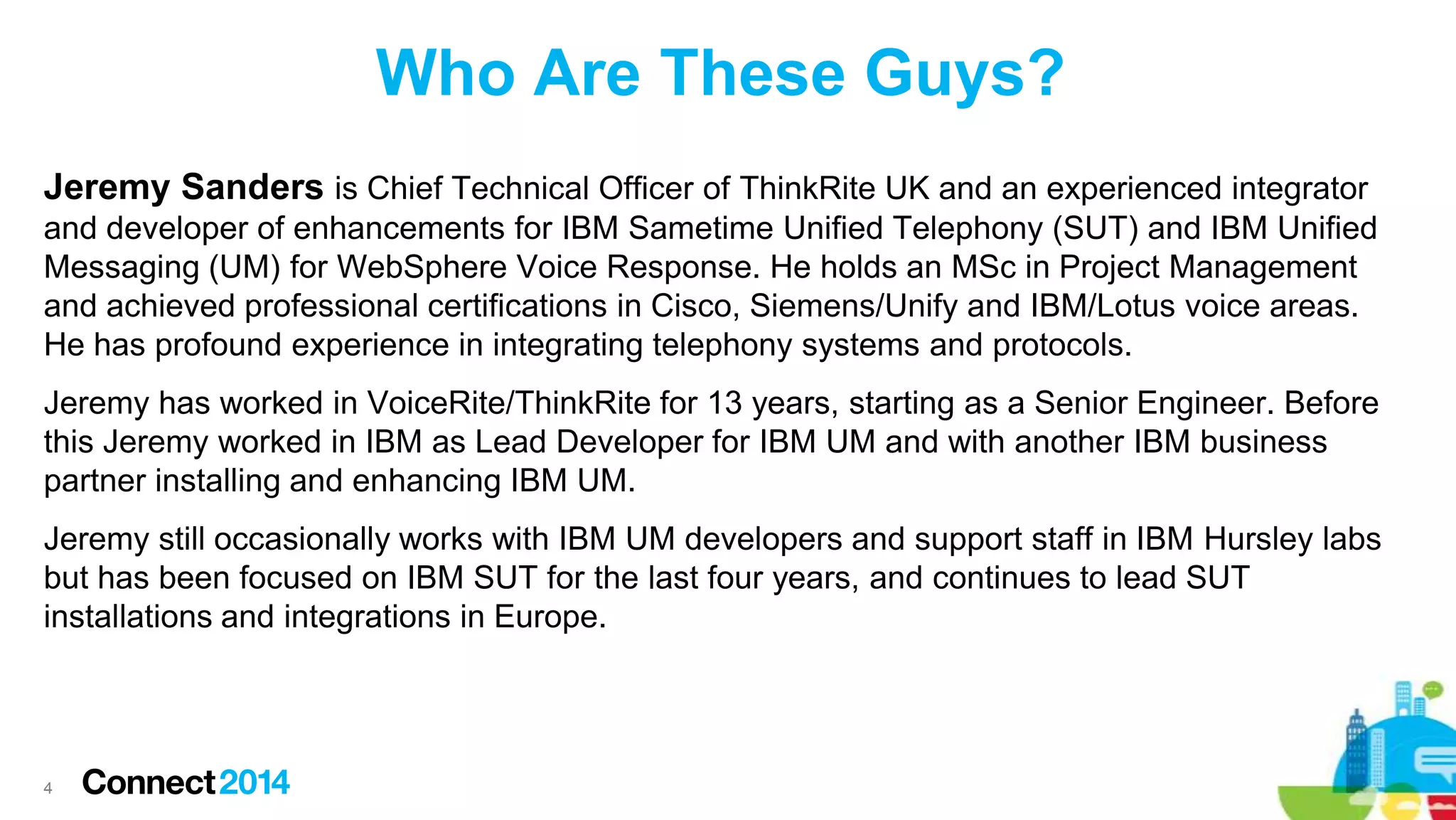 Who Are These Guys?
Jeremy Sanders is Chief Technical Officer of ThinkRite UK and an experienced integrator
and developer of enhancements for IBM Sametime Unified Telephony (SUT) and IBM Unified
Messaging (UM) for WebSphere Voice Response. He holds an MSc in Project Management
and achieved professional certifications in Cisco, Siemens/Unify and IBM/Lotus voice areas.
He has profound experience in integrating telephony systems and protocols.
Jeremy has worked in VoiceRite/ThinkRite for 13 years, starting as a Senior Engineer. Before
this Jeremy worked in IBM as Lead Developer for IBM UM and with another IBM business
partner installing and enhancing IBM UM.

Jeremy still occasionally works with IBM UM developers and support staff in IBM Hursley labs
but has been focused on IBM SUT for the last four years, and continues to lead SUT
installations and integrations in Europe.

4

 