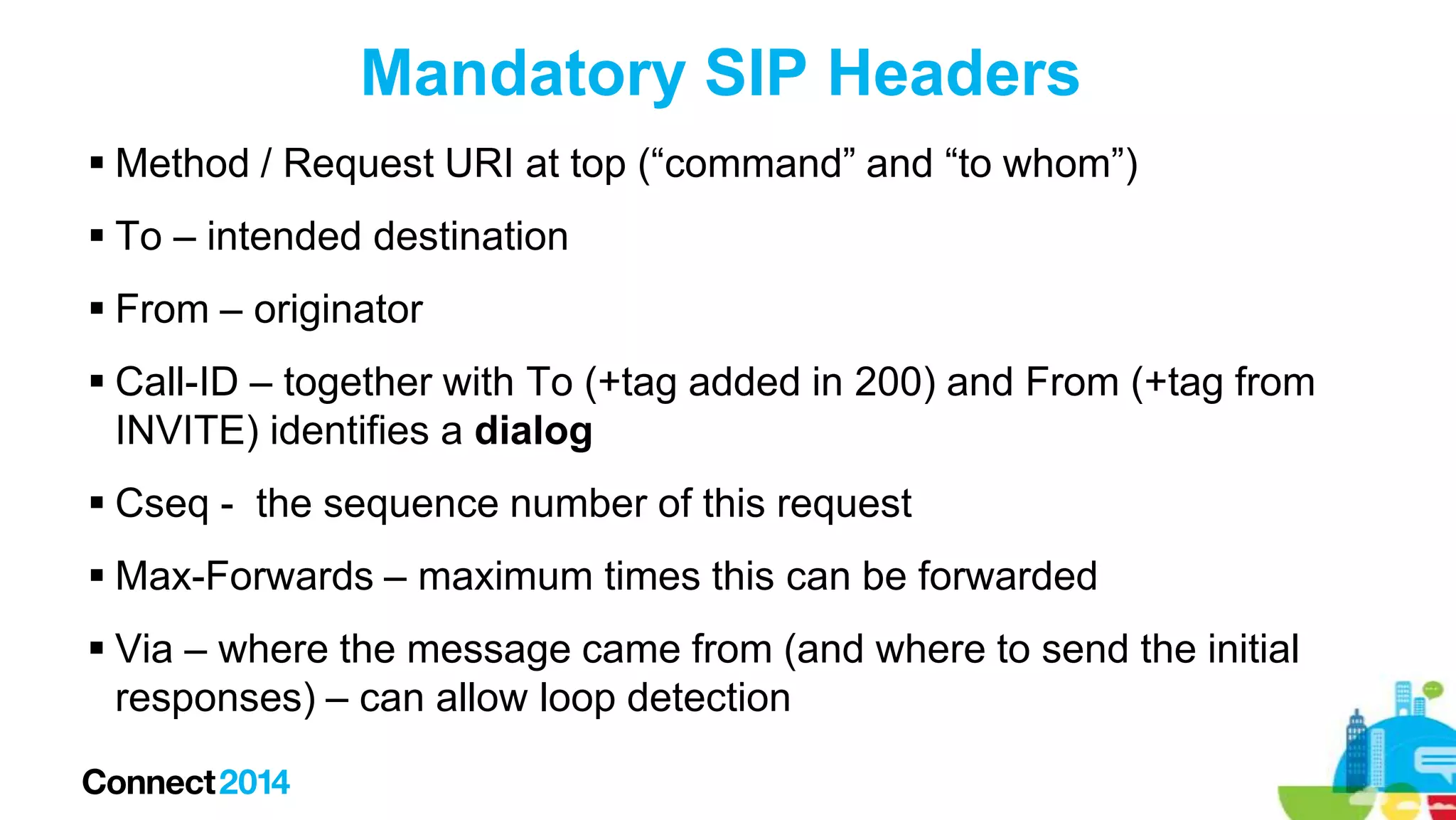 Mandatory SIP Headers
 Method / Request URI at top (“command” and “to whom”)
 To – intended destination
 From – originator
 Call-ID – together with To (+tag added in 200) and From (+tag from
INVITE) identifies a dialog
 Cseq - the sequence number of this request
 Max-Forwards – maximum times this can be forwarded

 Via – where the message came from (and where to send the initial
responses) – can allow loop detection

 