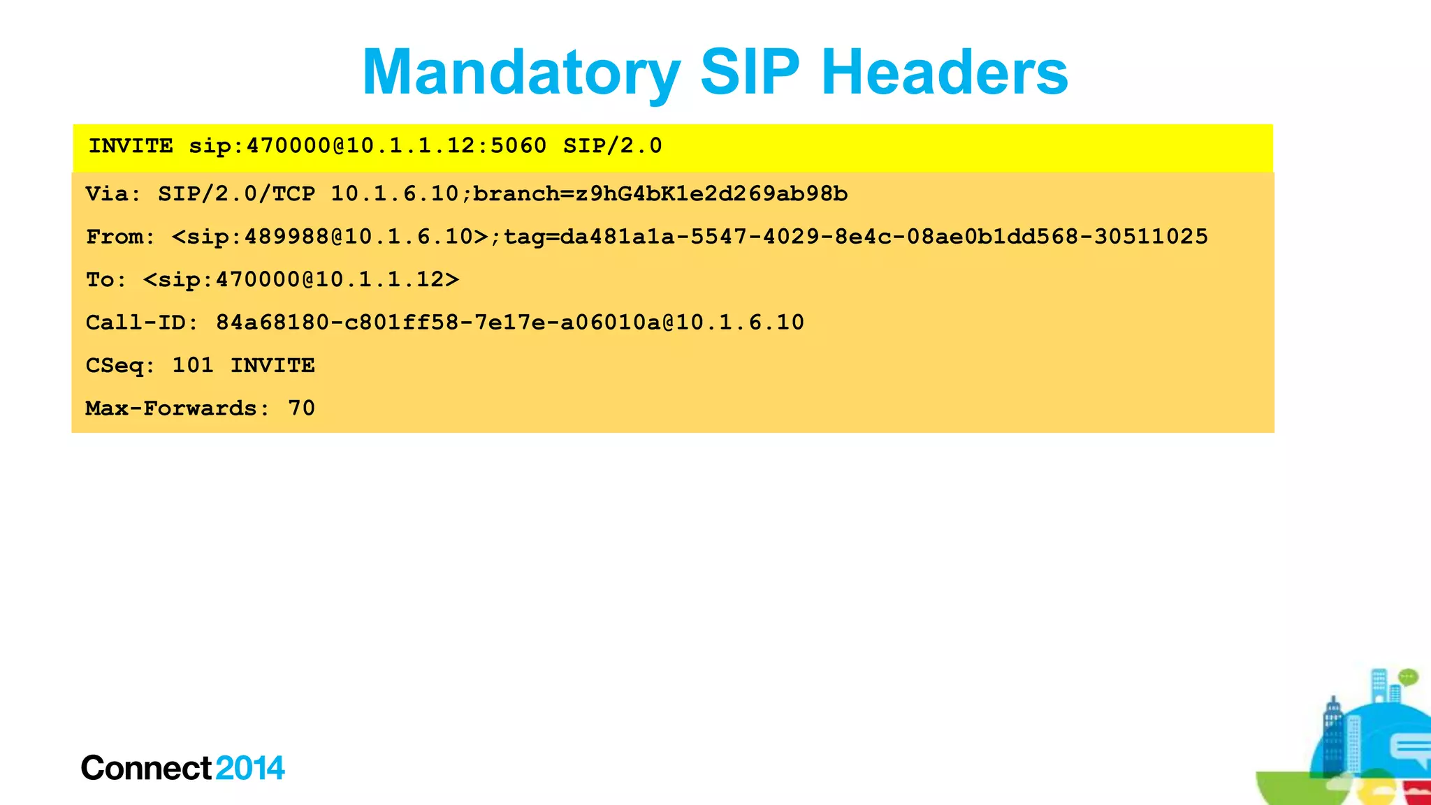 Mandatory SIP Headers
INVITE sip:470000@10.1.1.12:5060 SIP/2.0

Via: SIP/2.0/TCP 10.1.6.10;branch=z9hG4bK1e2d269ab98b
From: <sip:489988@10.1.6.10>;tag=da481a1a-5547-4029-8e4c-08ae0b1dd568-30511025
To: <sip:470000@10.1.1.12>
Call-ID: 84a68180-c801ff58-7e17e-a06010a@10.1.6.10
CSeq: 101 INVITE

Max-Forwards: 70

 