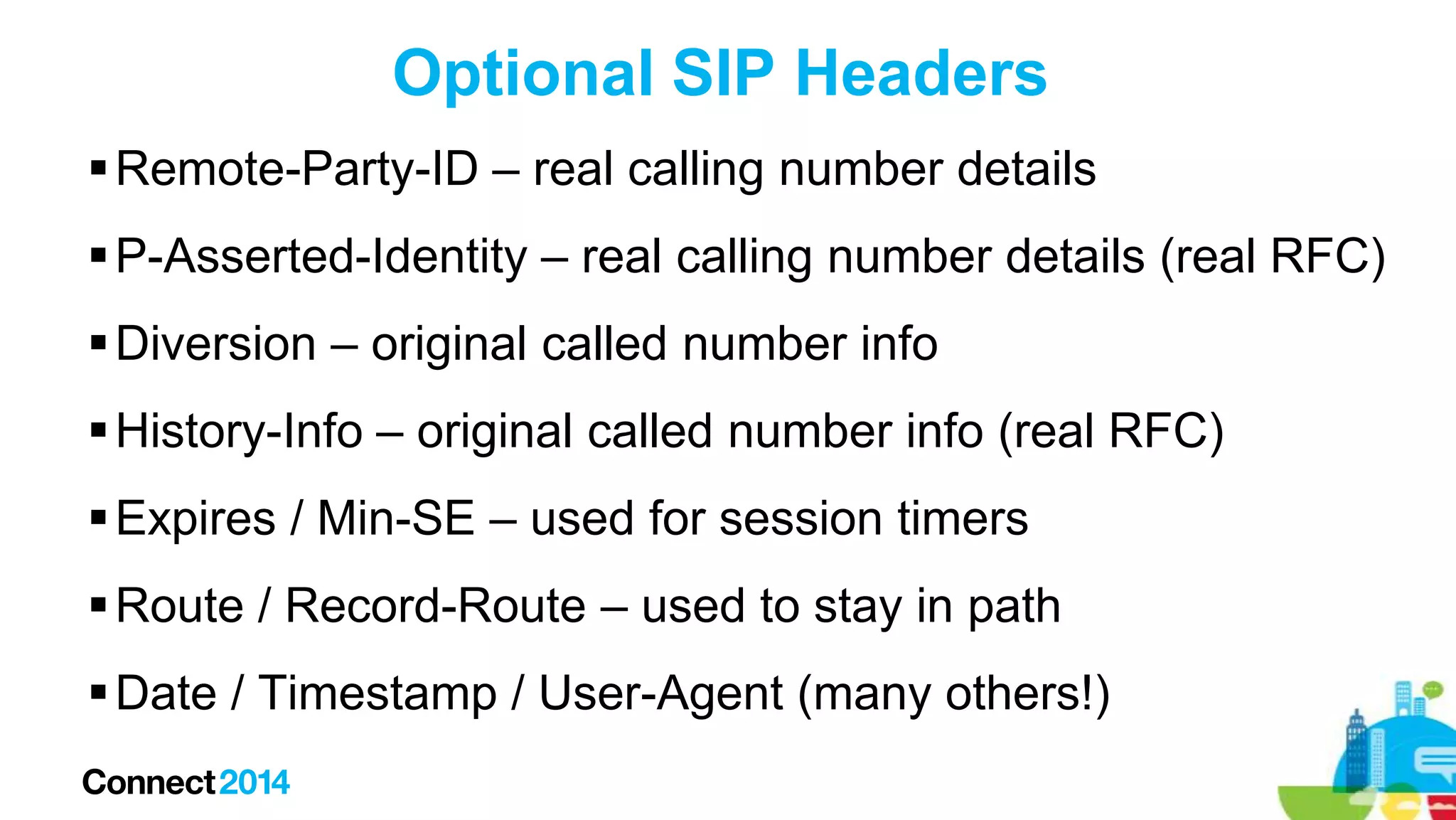 Optional SIP Headers
 Remote-Party-ID – real calling number details
 P-Asserted-Identity – real calling number details (real RFC)
 Diversion – original called number info
 History-Info – original called number info (real RFC)
 Expires / Min-SE – used for session timers
 Route / Record-Route – used to stay in path
 Date / Timestamp / User-Agent (many others!)

 