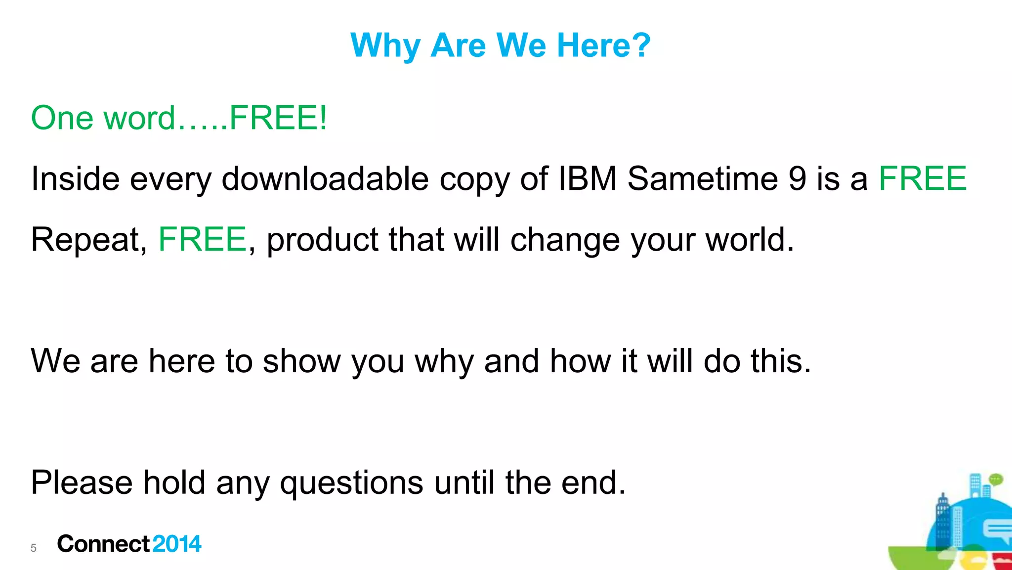 Why Are We Here?
One word…..FREE!
Inside every downloadable copy of IBM Sametime 9 is a FREE
Repeat, FREE, product that will change your world.

We are here to show you why and how it will do this.

Please hold any questions until the end.
5

 