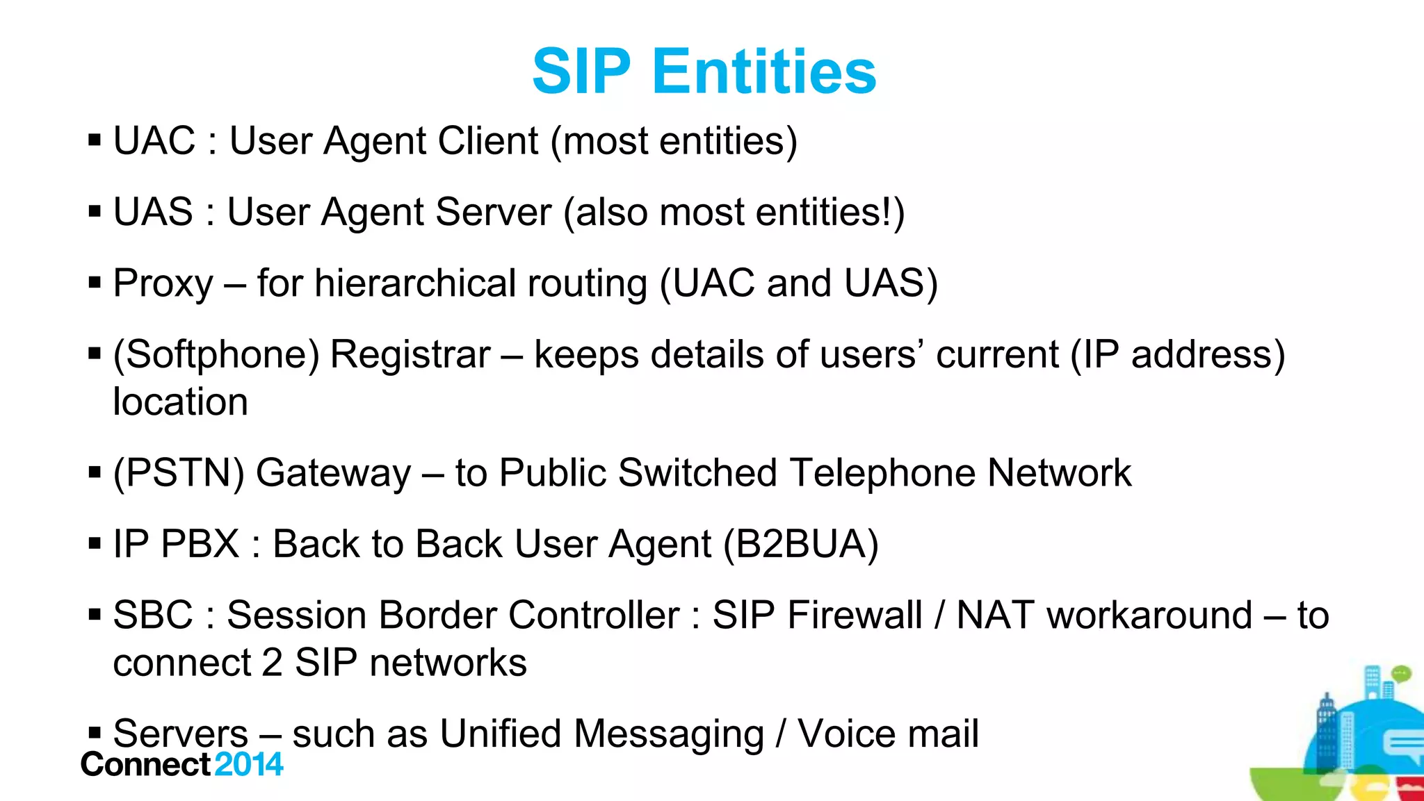 SIP Entities
 UAC : User Agent Client (most entities)
 UAS : User Agent Server (also most entities!)
 Proxy – for hierarchical routing (UAC and UAS)

 (Softphone) Registrar – keeps details of users’ current (IP address)
location
 (PSTN) Gateway – to Public Switched Telephone Network
 IP PBX : Back to Back User Agent (B2BUA)
 SBC : Session Border Controller : SIP Firewall / NAT workaround – to
connect 2 SIP networks
 Servers – such as Unified Messaging / Voice mail

 