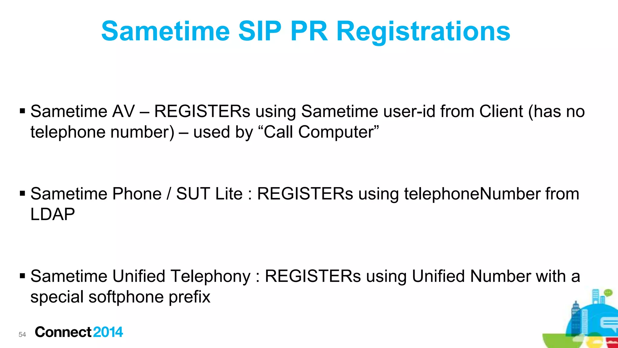 Sametime SIP PR Registrations
 Sametime AV – REGISTERs using Sametime user-id from Client (has no
telephone number) – used by “Call Computer”
 Sametime Phone / SUT Lite : REGISTERs using telephoneNumber from
LDAP
 Sametime Unified Telephony : REGISTERs using Unified Number with a
special softphone prefix
54

 