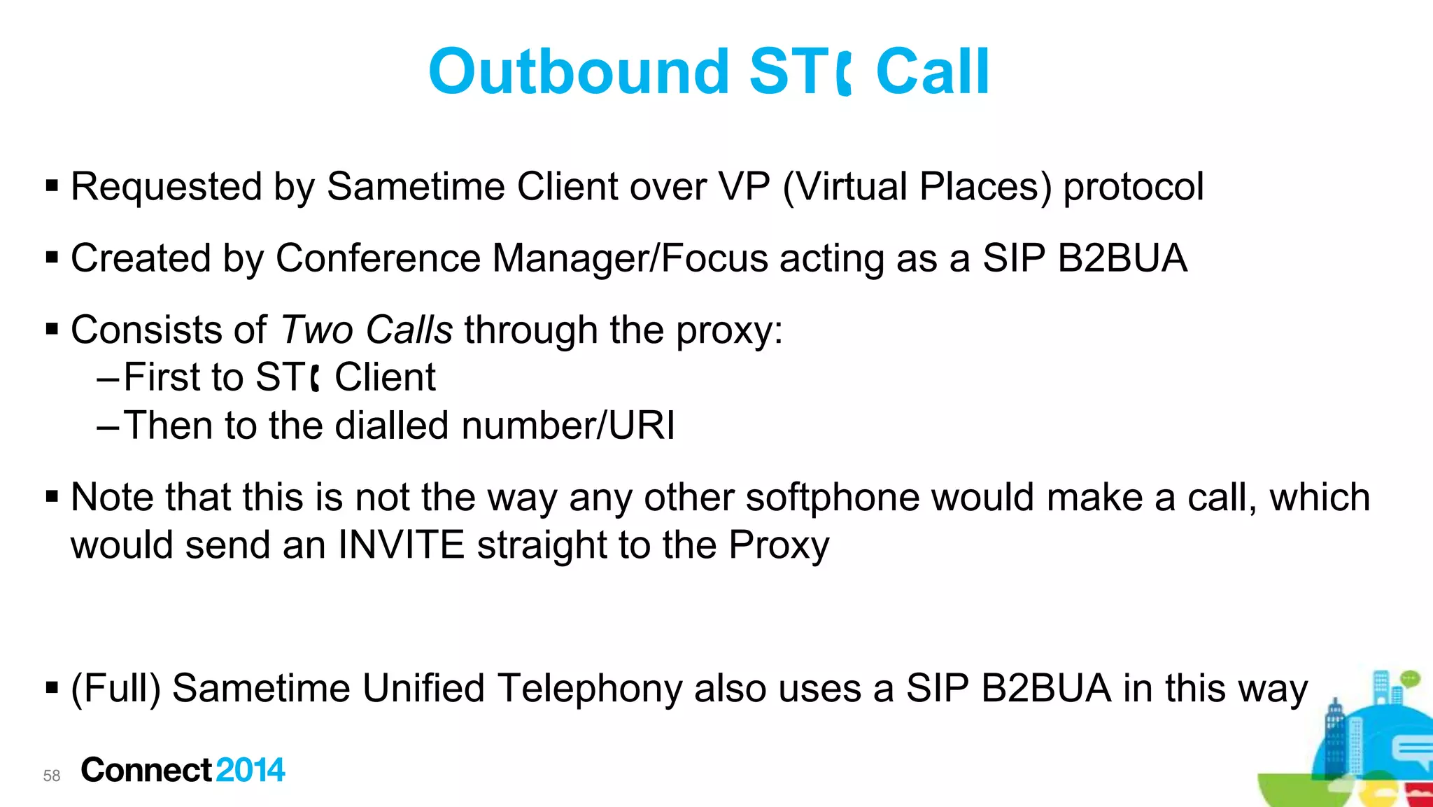 Outbound ST Call
 Requested by Sametime Client over VP (Virtual Places) protocol
 Created by Conference Manager/Focus acting as a SIP B2BUA
 Consists of Two Calls through the proxy:
–First to ST Client
–Then to the dialled number/URI
 Note that this is not the way any other softphone would make a call, which
would send an INVITE straight to the Proxy
 (Full) Sametime Unified Telephony also uses a SIP B2BUA in this way
58

 