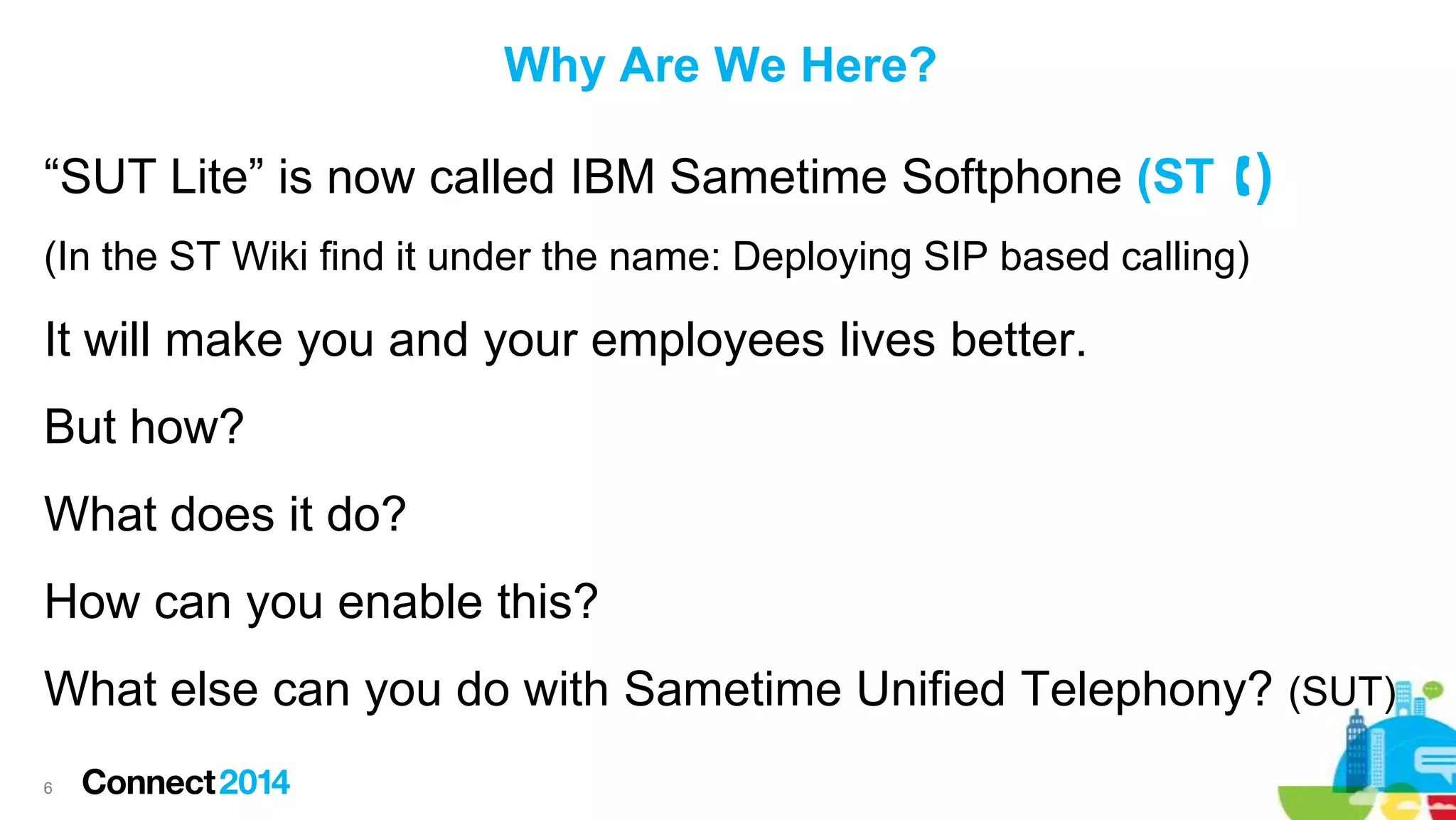 Why Are We Here?
“SUT Lite” is now called IBM Sametime Softphone (ST )
(In the ST Wiki find it under the name: Deploying SIP based calling)

It will make you and your employees lives better.
But how?

What does it do?
How can you enable this?

What else can you do with Sametime Unified Telephony? (SUT)
6

 