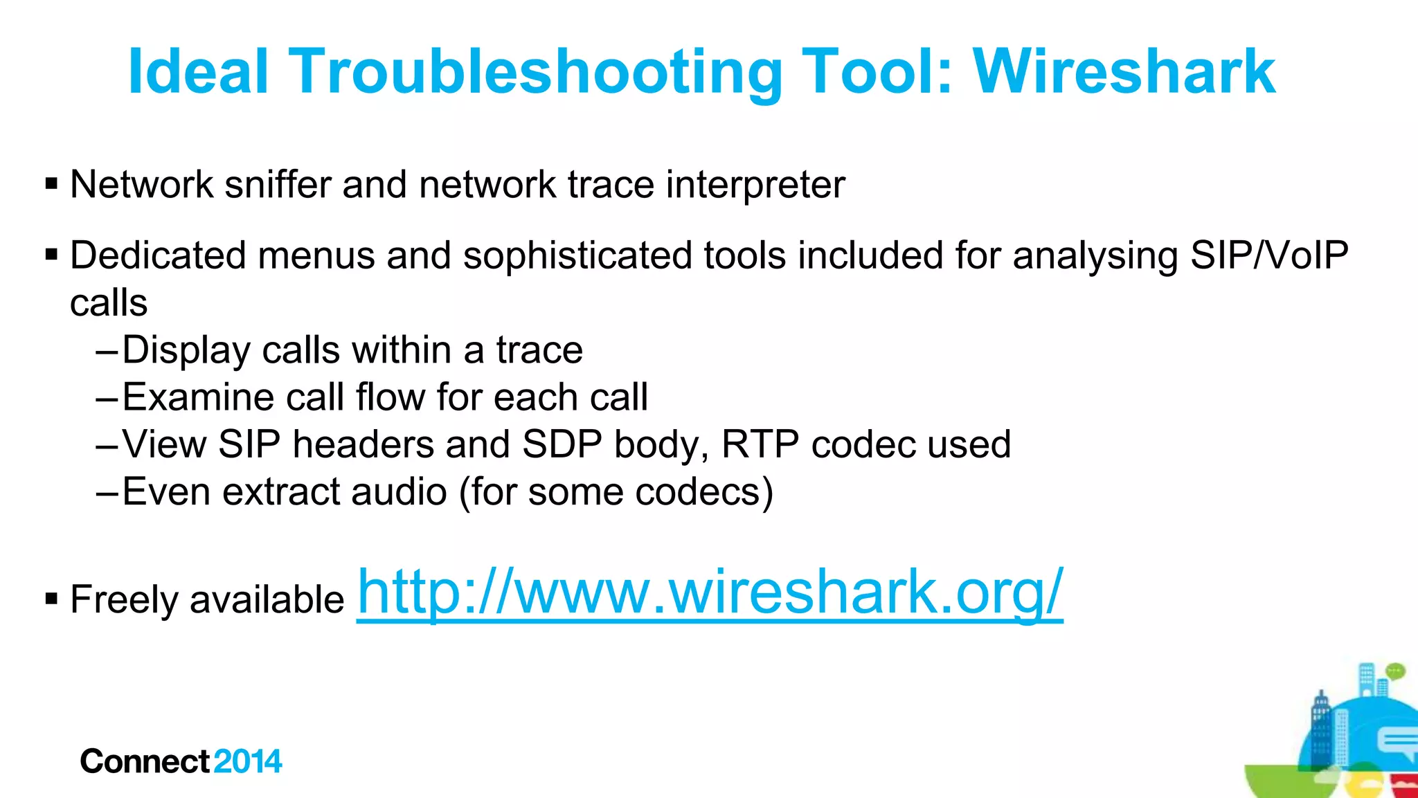 Ideal Troubleshooting Tool: Wireshark
 Network sniffer and network trace interpreter
 Dedicated menus and sophisticated tools included for analysing SIP/VoIP
calls
–Display calls within a trace
–Examine call flow for each call
–View SIP headers and SDP body, RTP codec used
–Even extract audio (for some codecs)
 Freely available http://www.wireshark.org/

 