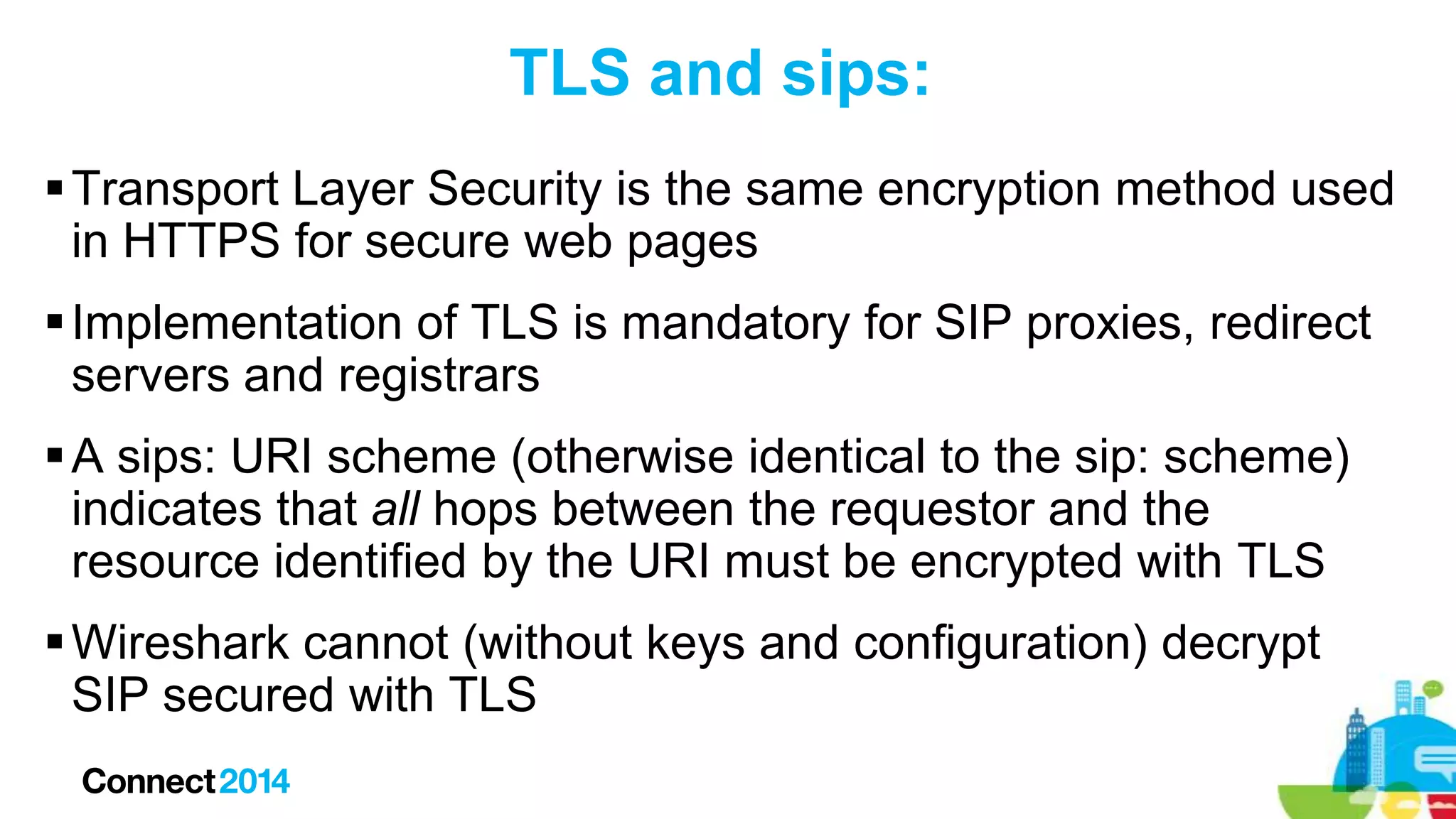 TLS and sips:
 Transport Layer Security is the same encryption method used
in HTTPS for secure web pages
 Implementation of TLS is mandatory for SIP proxies, redirect
servers and registrars
 A sips: URI scheme (otherwise identical to the sip: scheme)
indicates that all hops between the requestor and the
resource identified by the URI must be encrypted with TLS
 Wireshark cannot (without keys and configuration) decrypt
SIP secured with TLS

 