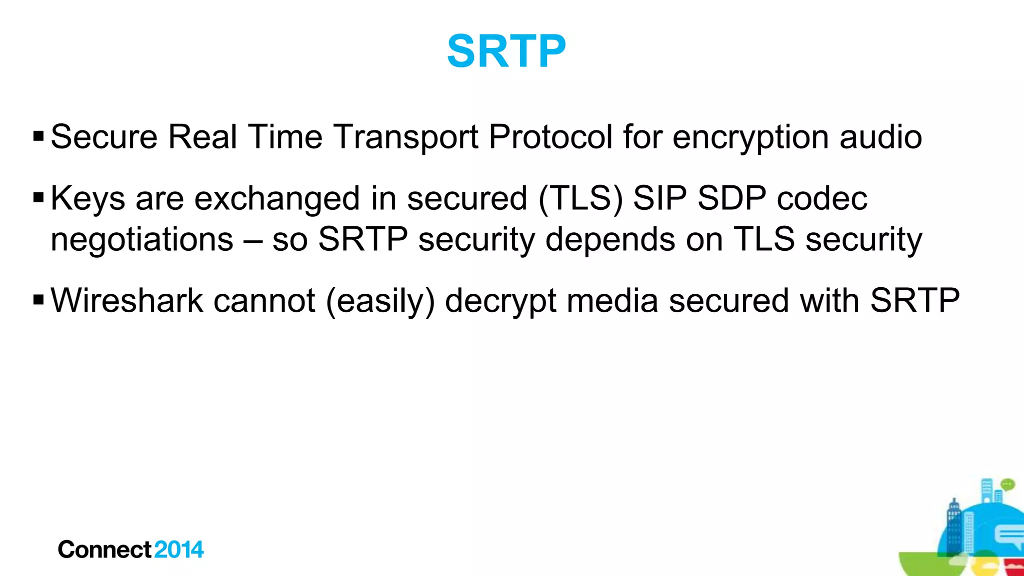 SRTP
 Secure Real Time Transport Protocol for encryption audio
 Keys are exchanged in secured (TLS) SIP SDP codec
negotiations – so SRTP security depends on TLS security
 Wireshark cannot (easily) decrypt media secured with SRTP

 