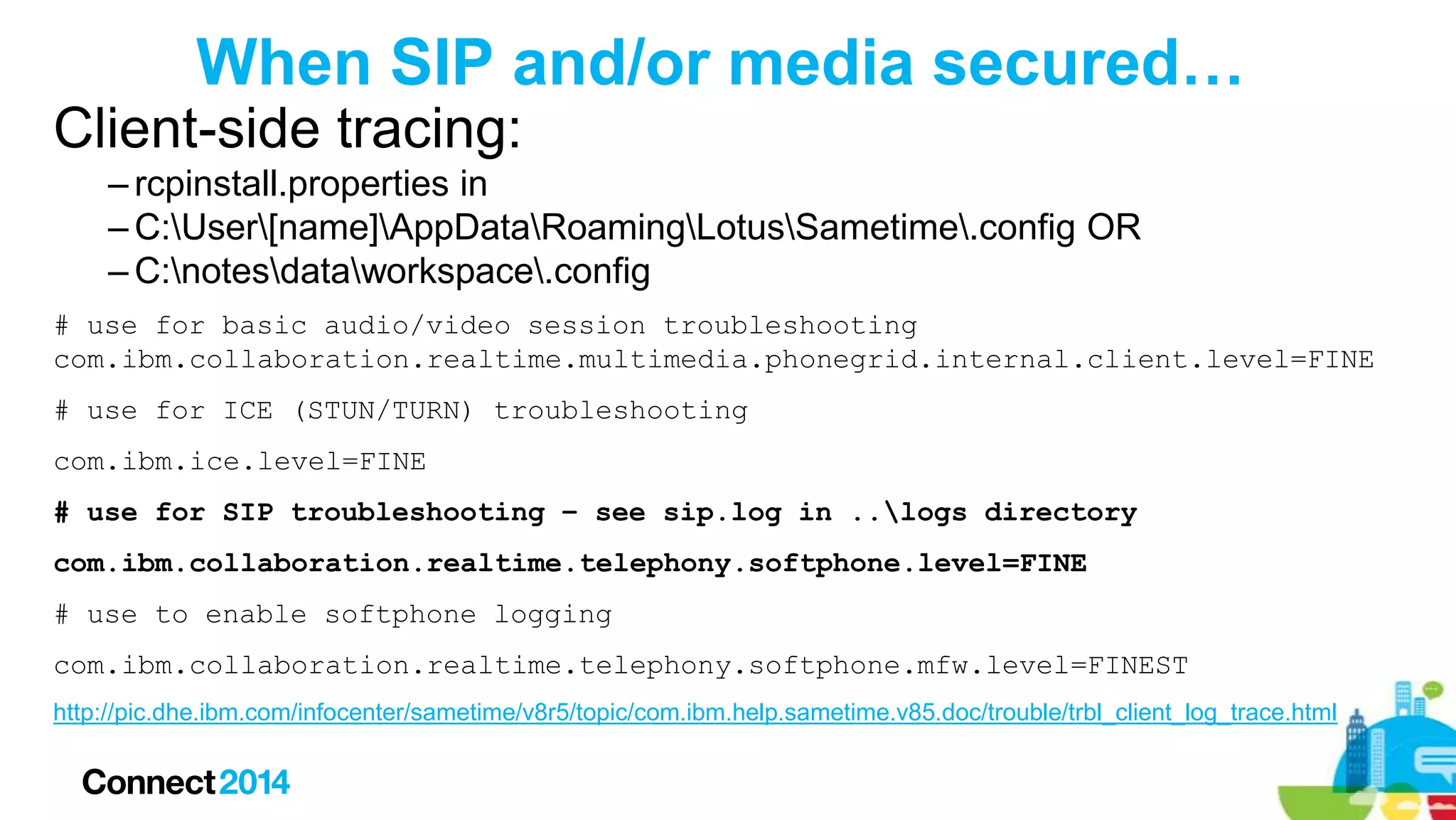 When SIP and/or media secured…
Client-side tracing:
– rcpinstall.properties in
– C:User[name]AppDataRoamingLotusSametime.config OR
– C:notesdataworkspace.config
# use for basic audio/video session troubleshooting
com.ibm.collaboration.realtime.multimedia.phonegrid.internal.client.level=FINE

# use for ICE (STUN/TURN) troubleshooting
com.ibm.ice.level=FINE
# use for SIP troubleshooting – see sip.log in ..logs directory
com.ibm.collaboration.realtime.telephony.softphone.level=FINE

# use to enable softphone logging
com.ibm.collaboration.realtime.telephony.softphone.mfw.level=FINEST
http://pic.dhe.ibm.com/infocenter/sametime/v8r5/topic/com.ibm.help.sametime.v85.doc/trouble/trbl_client_log_trace.html

 