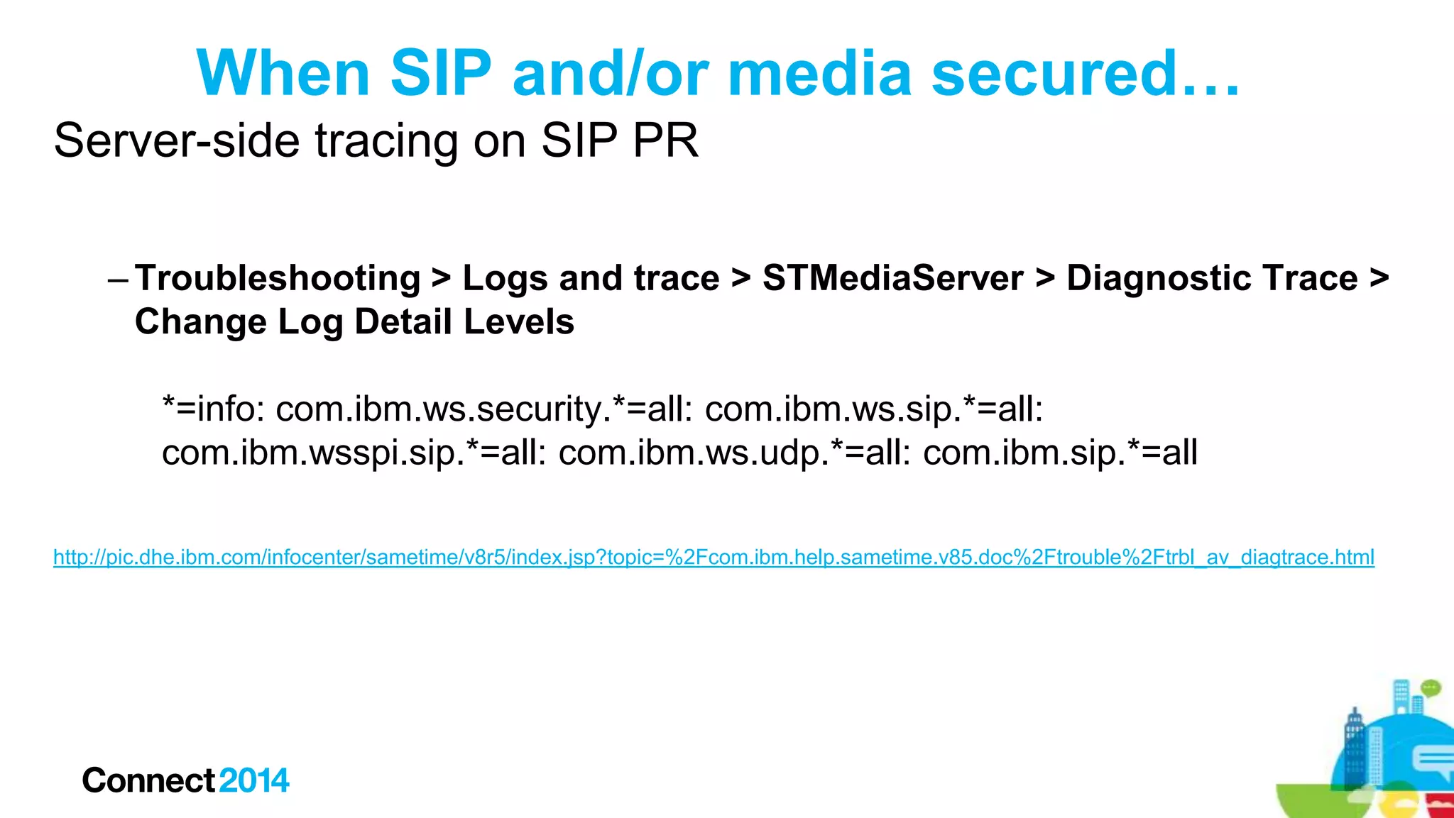 When SIP and/or media secured…
Server-side tracing on SIP PR
– Troubleshooting > Logs and trace > STMediaServer > Diagnostic Trace >
Change Log Detail Levels
*=info: com.ibm.ws.security.*=all: com.ibm.ws.sip.*=all:
com.ibm.wsspi.sip.*=all: com.ibm.ws.udp.*=all: com.ibm.sip.*=all
http://pic.dhe.ibm.com/infocenter/sametime/v8r5/index.jsp?topic=%2Fcom.ibm.help.sametime.v85.doc%2Ftrouble%2Ftrbl_av_diagtrace.html

 
