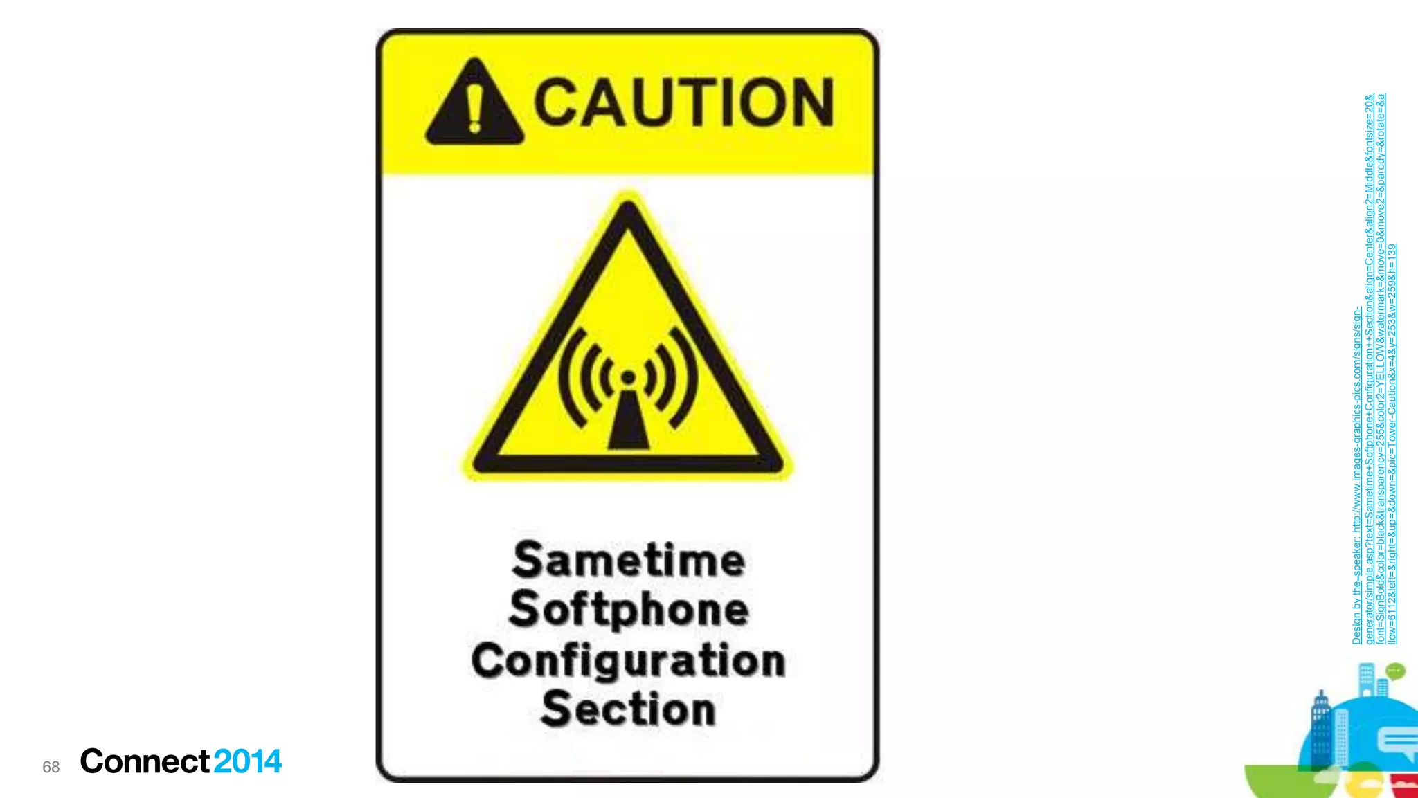 68
Design by the speaker: http://www.images-graphics-pics.com/signs/signgenerator/simple.asp?text=Sametime+Softphone+Configuration++Section&align=Center&align2=Middle&fontsize=20&
font=SignBold&color=black&transparency=255&color2=YELLOW&watermark=&move=0&move2=&parody=&rotate=&a
llow=6112&left=&right=&up=&down=&pic=Tower-Caution&x=4&y=253&w=259&h=139

 