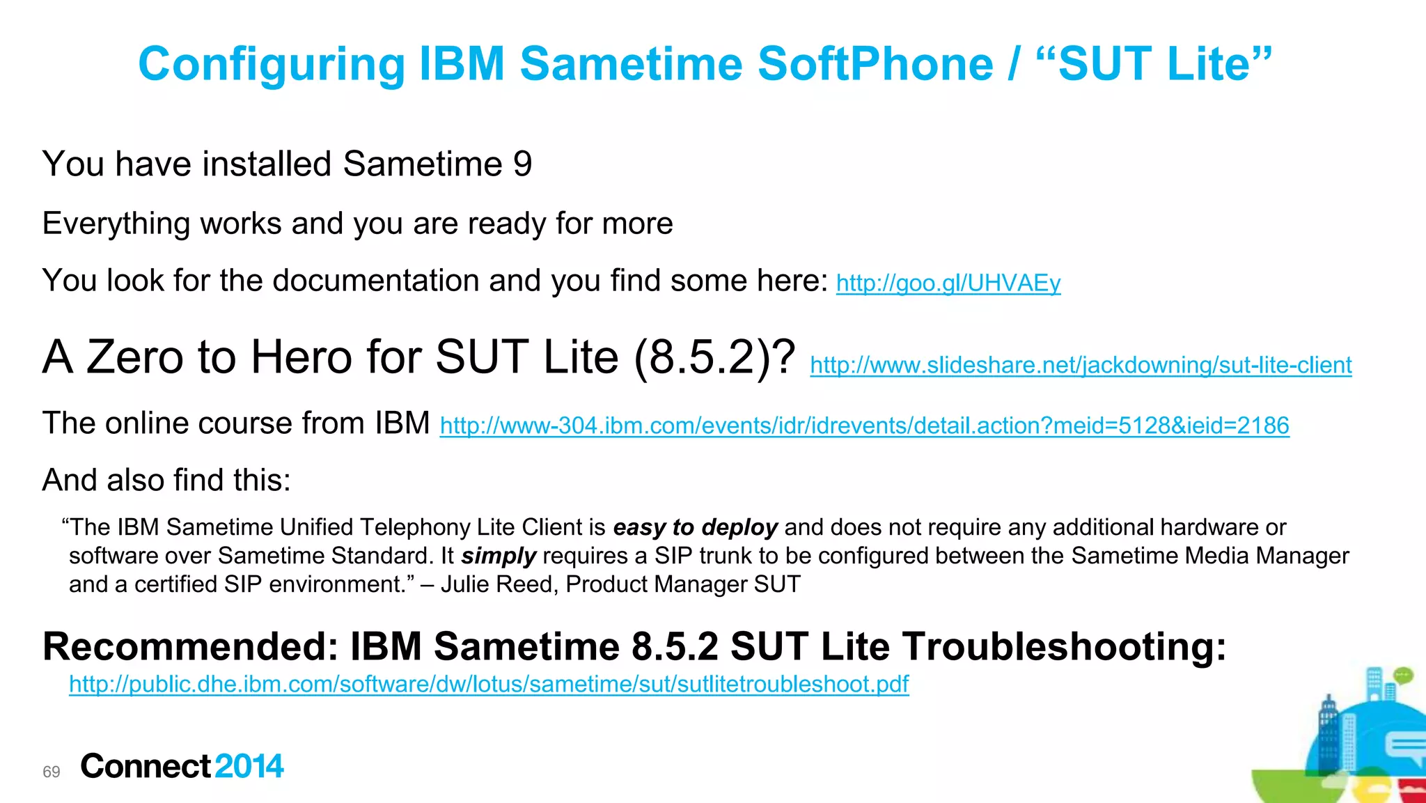 Configuring IBM Sametime SoftPhone / “SUT Lite”
You have installed Sametime 9
Everything works and you are ready for more

You look for the documentation and you find some here: http://goo.gl/UHVAEy

A Zero to Hero for SUT Lite (8.5.2)? http://www.slideshare.net/jackdowning/sut-lite-client
The online course from IBM http://www-304.ibm.com/events/idr/idrevents/detail.action?meid=5128&ieid=2186
And also find this:
“The IBM Sametime Unified Telephony Lite Client is easy to deploy and does not require any additional hardware or
software over Sametime Standard. It simply requires a SIP trunk to be configured between the Sametime Media Manager
and a certified SIP environment.” – Julie Reed, Product Manager SUT

Recommended: IBM Sametime 8.5.2 SUT Lite Troubleshooting:
http://public.dhe.ibm.com/software/dw/lotus/sametime/sut/sutlitetroubleshoot.pdf

69

 