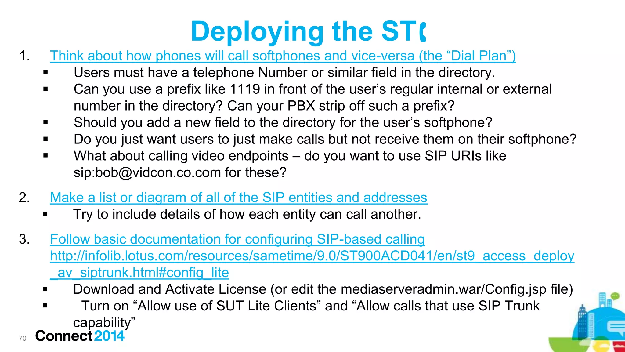 Deploying the ST
1.

Think about how phones will call softphones and vice-versa (the “Dial Plan”)

Users must have a telephone Number or similar field in the directory.

Can you use a prefix like 1119 in front of the user’s regular internal or external
number in the directory? Can your PBX strip off such a prefix?

Should you add a new field to the directory for the user’s softphone?

Do you just want users to just make calls but not receive them on their softphone?

What about calling video endpoints – do you want to use SIP URIs like
sip:bob@vidcon.co.com for these?

2.

Make a list or diagram of all of the SIP entities and addresses

Try to include details of how each entity can call another.

3.

Follow basic documentation for configuring SIP-based calling
http://infolib.lotus.com/resources/sametime/9.0/ST900ACD041/en/st9_access_deploy
_av_siptrunk.html#config_lite

Download and Activate License (or edit the mediaserveradmin.war/Config.jsp file)

Turn on “Allow use of SUT Lite Clients” and “Allow calls that use SIP Trunk
capability”

70

 