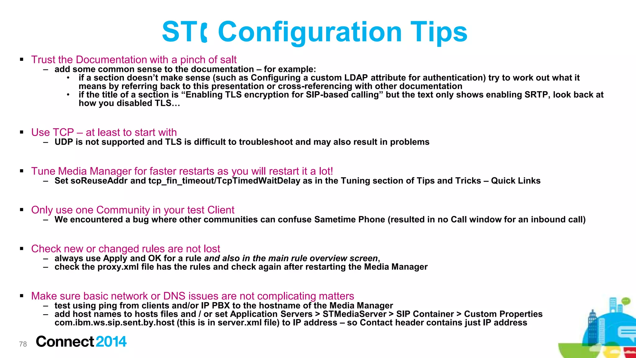 ST Configuration Tips
 Trust the Documentation with a pinch of salt

– add some common sense to the documentation – for example:
• if a section doesn’t make sense (such as Configuring a custom LDAP attribute for authentication) try to work out what it
means by referring back to this presentation or cross-referencing with other documentation
• if the title of a section is “Enabling TLS encryption for SIP-based calling” but the text only shows enabling SRTP, look back at
how you disabled TLS…

 Use TCP – at least to start with

– UDP is not supported and TLS is difficult to troubleshoot and may also result in problems

 Tune Media Manager for faster restarts as you will restart it a lot!

– Set soReuseAddr and tcp_fin_timeout/TcpTimedWaitDelay as in the Tuning section of Tips and Tricks – Quick Links

 Only use one Community in your test Client

– We encountered a bug where other communities can confuse Sametime Phone (resulted in no Call window for an inbound call)

 Check new or changed rules are not lost

– always use Apply and OK for a rule and also in the main rule overview screen,
– check the proxy.xml file has the rules and check again after restarting the Media Manager

 Make sure basic network or DNS issues are not complicating matters

– test using ping from clients and/or IP PBX to the hostname of the Media Manager
– add host names to hosts files and / or set Application Servers > STMediaServer > SIP Container > Custom Properties
com.ibm.ws.sip.sent.by.host (this is in server.xml file) to IP address – so Contact header contains just IP address

78

 