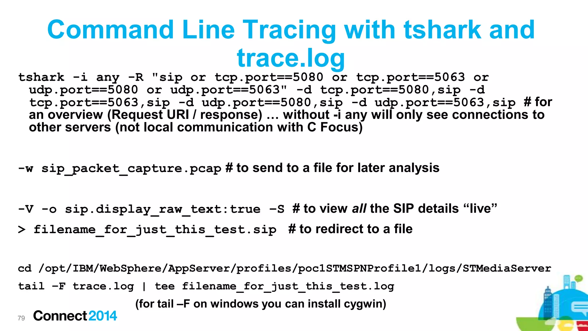 Command Line Tracing with tshark and
trace.log

tshark -i any -R "sip or tcp.port==5080 or tcp.port==5063 or
udp.port==5080 or udp.port==5063" -d tcp.port==5080,sip -d
tcp.port==5063,sip -d udp.port==5080,sip -d udp.port==5063,sip # for
an overview (Request URI / response) … without -i any will only see connections to
other servers (not local communication with C Focus)
-w sip_packet_capture.pcap # to send to a file for later analysis
-V -o sip.display_raw_text:true –S # to view all the SIP details “live”

> filename_for_just_this_test.sip # to redirect to a file
cd /opt/IBM/WebSphere/AppServer/profiles/poc1STMSPNProfile1/logs/STMediaServer
tail –F trace.log | tee filename_for_just_this_test.log
(for tail –F on windows you can install cygwin)
79

 