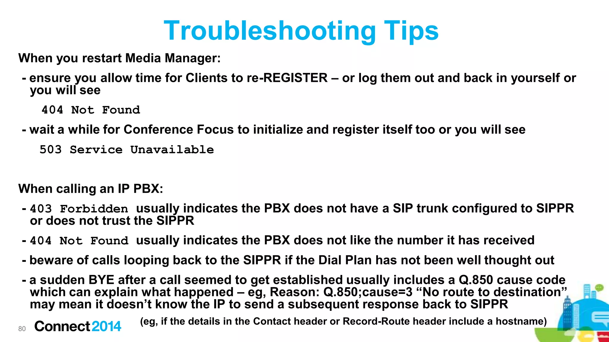 Troubleshooting Tips
When you restart Media Manager:

- ensure you allow time for Clients to re-REGISTER – or log them out and back in yourself or
you will see
404 Not Found
- wait a while for Conference Focus to initialize and register itself too or you will see
503 Service Unavailable
When calling an IP PBX:
- 403 Forbidden usually indicates the PBX does not have a SIP trunk configured to SIPPR
or does not trust the SIPPR
- 404 Not Found usually indicates the PBX does not like the number it has received
- beware of calls looping back to the SIPPR if the Dial Plan has not been well thought out
- a sudden BYE after a call seemed to get established usually includes a Q.850 cause code
which can explain what happened – eg, Reason: Q.850;cause=3 “No route to destination”
may mean it doesn’t know the IP to send a subsequent response back to SIPPR
80

(eg, if the details in the Contact header or Record-Route header include a hostname)

 